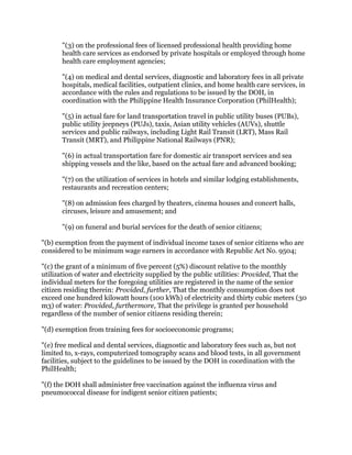 "(3) on the professional fees of licensed professional health providing home
health care services as endorsed by private hospitals or employed through home
health care employment agencies;
"(4) on medical and dental services, diagnostic and laboratory fees in all private
hospitals, medical facilities, outpatient clinics, and home health care services, in
accordance with the rules and regulations to be issued by the DOH, in
coordination with the Philippine Health Insurance Corporation (PhilHealth);
"(5) in actual fare for land transportation travel in public utility buses (PUBs),
public utility jeepneys (PUJs), taxis, Asian utility vehicles (AUVs), shuttle
services and public railways, including Light Rail Transit (LRT), Mass Rail
Transit (MRT), and Philippine National Railways (PNR);
"(6) in actual transportation fare for domestic air transport services and sea
shipping vessels and the like, based on the actual fare and advanced booking;
"(7) on the utilization of services in hotels and similar lodging establishments,
restaurants and recreation centers;
"(8) on admission fees charged by theaters, cinema houses and concert halls,
circuses, leisure and amusement; and
"(9) on funeral and burial services for the death of senior citizens;
"(b) exemption from the payment of individual income taxes of senior citizens who are
considered to be minimum wage earners in accordance with Republic Act No. 9504;
"(c) the grant of a minimum of five percent (5%) discount relative to the monthly
utilization of water and electricity supplied by the public utilities: Provided, That the
individual meters for the foregoing utilities are registered in the name of the senior
citizen residing therein: Provided, further, That the monthly consumption does not
exceed one hundred kilowatt hours (100 kWh) of electricity and thirty cubic meters (30
m3) of water: Provided, furthermore, That the privilege is granted per household
regardless of the number of senior citizens residing therein;
"(d) exemption from training fees for socioeconomic programs;
"(e) free medical and dental services, diagnostic and laboratory fees such as, but not
limited to, x-rays, computerized tomography scans and blood tests, in all government
facilities, subject to the guidelines to be issued by the DOH in coordination with the
PhilHealth;
"(f) the DOH shall administer free vaccination against the influenza virus and
pneumococcal disease for indigent senior citizen patients;
 