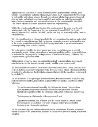 "(g) educational assistance to senior citizens to pursue pot secondary, tertiary, post
tertiary, vocational and technical education, as well as short-term courses for retooling
in both public and private schools through provision of scholarships, grants, financial
aids, subsides and other incentives to qualified senior citizens, including support for
books, learning materials, and uniform allowances, to the extent feasible: Provided,
That senior citizens shall meet minimum admission requirements;
"(h) to the extent practicable and feasible, the continuance of the same benefits and
privileges given by the Government Service Insurance System (GSIS), the Social
Security System (SSS) and the PAG-IBIG, as the case may be, as are enjoyed by those in
actual service;
"(i) retirement benefits of retirees from both the government and the private sector shall
be regularly reviewed to ensure their continuing responsiveness and sustainability, and
to the extent practicable and feasible, shall be upgraded to be at par with the current
scale enjoyed by those in actual service;
"(j) to the extent possible, the government may grant special discounts in special
programs for senior citizens on purchase of basic commodities, subject to the guidelines
to be issued for the purpose by the Department of Trade and Industry (DTI) and the
Department of Agriculture (DA);
"(k) provision of express lanes for senior citizens in all commercial and government
establishments; in the absence thereof, priority shall be given to them; and
"(l) death benefit assistance of a minimum of Two thousand pesos (Php2, 000.00) shall
be given to the nearest surviving relative of a deceased senior citizen which amount shall
be subject to adjustments due to inflation in accordance with the guidelines to be issued
by the DSWD.
"In the availment of the privileges mentioned above, the senior citizen, or his/her duly
authorized representative, may submit as proof of his/her entitled thereto any of the
following:
"(1) an identification card issued by the Office of the Senior Citizen Affairs
(OSCA) of the place where the senior citizen resides: Provided, That the
identification card issued by the particular OSCA shall be honored nationwide;
"(2) the passport of the senior citizen concerned; and
"(3) other documents that establish that the senior citizen is a citizen of the
Republic and is at least sixty (60) years of age as further provided in the
implementing rules and regulations.
"In the purchase of goods and services which are on promotional discount, the senior
citizen can avail of the promotional discount or the discount provided herein, whichever
is higher.
 