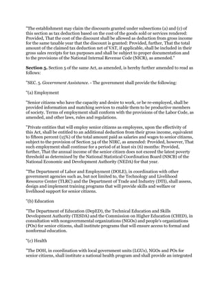 "The establishment may claim the discounts granted under subsections (a) and (c) of
this section as tax deduction based on the cost of the goods sold or services rendered:
Provided, That the cost of the discount shall be allowed as deduction from gross income
for the same taxable year that the discount is granted: Provided, further, That the total
amount of the claimed tax deduction net of VAT, if applicable, shall be included in their
gross sales receipts for tax purposes and shall be subject to proper documentation and
to the provisions of the National Internal Revenue Code (NICR), as amended."
Section 5. Section 5 of the same Act, as amended, is hereby further amended to read as
follows:
"SEC. 5. Government Assistance. - The government shall provide the following:
"(a) Employment
"Senior citizens who have the capacity and desire to work, or be re-employed, shall be
provided information and matching services to enable them to be productive members
of society. Terms of employment shall conform with the provisions of the Labor Code, as
amended, and other laws, rules and regulations.
"Private entities that will employ senior citizens as employees, upon the effectivity of
this Act, shall be entitled to an additional deduction from their gross income, equivalent
to fifteen percent (15%) of the total amount paid as salaries and wages to senior citizens,
subject to the provision of Section 34 of the NIRC, as amended: Provided, however, That
such employment shall continue for a period of at least six (6) months: Provided,
further, That the annual income of the senior citizen does not exceed the latest poverty
threshold as determined by the National Statistical Coordination Board (NSCB) of the
National Economic and Development Authority (NEDA) for that year.
"The Department of Labor and Employment (DOLE), in coordination with other
government agencies such as, but not limited to, the Technology and Livelihood
Resource Center (TLRC) and the Department of Trade and Industry (DTI), shall assess,
design and implement training programs that will provide skills and welfare or
livelihood support for senior citizens.
"(b) Education
"The Department of Education (DepED), the Technical Education and Skills
Development Authority (TESDA) and the Commission on Higher Education (CHED), in
consultation with nongovernmental organizations (NGOs) and people's organizations
(POs) for senior citizens, shall institute programs that will ensure access to formal and
nonformal education.
"(c) Health
"The DOH, in coordination with local government units (LGUs), NGOs and POs for
senior citizens, shall institute a national health program and shall provide an integrated
 