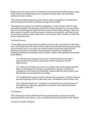 health service for senior citizens. It shall train community-based health workers among
senior citizens and health personnel to specialize in the geriatric care and health
problems of senior citizens.
"The national health program for senior citizens shall, among others, be harmonized
with the National Prevention of Blindness Program of the DOH.
"Throughout the country, there shall be established a "senior citizens' ward" in every
government hospital. This geriatric ward shall be for the exclusive use of senior citizens
who are in need of hospital confinement by reason of their health conditions. However,
when urgency of public necessity purposes so require, such geriatric ward may be used
for emergency purposes, after which, such "senior citizens' ward" shall be reverted to its
nature as geriatric ward.
"(d) Social Services
"At least fifty percent (50%) discount shall be granted on the consumption of electricity,
water, and telephone by the senior citizens center and residential care/group homes that
are government-run or non-stock, non-profit domestic corporation organized and
operated primarily for the purpose of promoting the well-being of abandoned,
neglected, unattached, or homeless senior citizens, subject to the guidelines formulated
by the DSWD.
"(1) "self and social enhancement services" which provide senior citizens
opportunities for socializing, organizing, creative expression, and self-
improvement;
"(2) "after care and follow-up services" for citizens who are discharged from the
homes or institutions for the aged, especially those who have problems of
reintegration with family and community, wherein both the senior citizens and
their families are provided with counseling;
"(3) "neighborhood support services" wherein the community or family members
provide caregiving services to their frail, sick, or bedridden senior citizens; and
"(4) "substitute family care " in the form of residential care or group homes for
the abandoned, neglected, unattached or homeless senior citizens and those
incapable of self-care.
"(e) Housing
"The national government shall include in its national shelter program the special
housing needs of senior citizens, such as establishment of housing units for the elderly.
"(f) Access to Public Transport
 