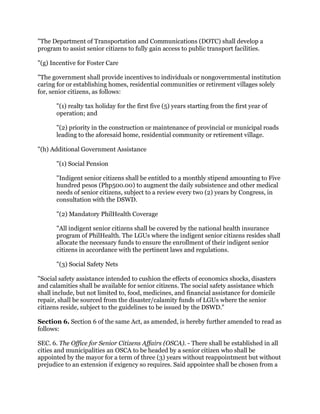 "The Department of Transportation and Communications (DOTC) shall develop a
program to assist senior citizens to fully gain access to public transport facilities.
"(g) Incentive for Foster Care
"The government shall provide incentives to individuals or nongovernmental institution
caring for or establishing homes, residential communities or retirement villages solely
for, senior citizens, as follows:
"(1) realty tax holiday for the first five (5) years starting from the first year of
operation; and
"(2) priority in the construction or maintenance of provincial or municipal roads
leading to the aforesaid home, residential community or retirement village.
"(h) Additional Government Assistance
"(1) Social Pension
"Indigent senior citizens shall be entitled to a monthly stipend amounting to Five
hundred pesos (Php500.00) to augment the daily subsistence and other medical
needs of senior citizens, subject to a review every two (2) years by Congress, in
consultation with the DSWD.
"(2) Mandatory PhilHealth Coverage
"All indigent senior citizens shall be covered by the national health insurance
program of PhilHealth. The LGUs where the indigent senior citizens resides shall
allocate the necessary funds to ensure the enrollment of their indigent senior
citizens in accordance with the pertinent laws and regulations.
"(3) Social Safety Nets
"Social safety assistance intended to cushion the effects of economics shocks, disasters
and calamities shall be available for senior citizens. The social safety assistance which
shall include, but not limited to, food, medicines, and financial assistance for domicile
repair, shall be sourced from the disaster/calamity funds of LGUs where the senior
citizens reside, subject to the guidelines to be issued by the DSWD."
Section 6. Section 6 of the same Act, as amended, is hereby further amended to read as
follows:
SEC. 6. The Office for Senior Citizens Affairs (OSCA). - There shall be established in all
cities and municipalities an OSCA to be headed by a senior citizen who shall be
appointed by the mayor for a term of three (3) years without reappointment but without
prejudice to an extension if exigency so requires. Said appointee shall be chosen from a
 