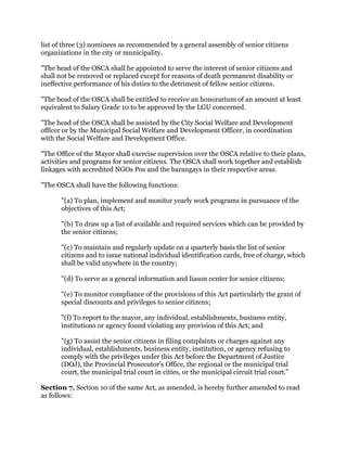 list of three (3) nominees as recommended by a general assembly of senior citizens
organizations in the city or municipality.
"The head of the OSCA shall be appointed to serve the interest of senior citizens and
shall not be removed or replaced except for reasons of death permanent disability or
ineffective performance of his duties to the detriment of fellow senior citizens.
"The head of the OSCA shall be entitled to receive an honorarium of an amount at least
equivalent to Salary Grade 10 to be approved by the LGU concerned.
"The head of the OSCA shall be assisted by the City Social Welfare and Development
officer or by the Municipal Social Welfare and Development Officer, in coordination
with the Social Welfare and Development Office.
"The Office of the Mayor shall exercise supervision over the OSCA relative to their plans,
activities and programs for senior citizens. The OSCA shall work together and establish
linkages with accredited NGOs Pos and the barangays in their respective areas.
"The OSCA shall have the following functions:
"(a) To plan, implement and monitor yearly work programs in pursuance of the
objectives of this Act;
"(b) To draw up a list of available and required services which can be provided by
the senior citizens;
"(c) To maintain and regularly update on a quarterly basis the list of senior
citizens and to issue national individual identification cards, free of charge, which
shall be valid anywhere in the country;
"(d) To serve as a general information and liason center for senior citizens;
"(e) To monitor compliance of the provisions of this Act particularly the grant of
special discounts and privileges to senior citizens;
"(f) To report to the mayor, any individual, establishments, business entity,
institutions or agency found violating any provision of this Act; and
"(g) To assist the senior citizens in filing complaints or charges against any
individual, establishments, business entity, institution, or agency refusing to
comply with the privileges under this Act before the Department of Justice
(DOJ), the Provincial Prosecutor's Office, the regional or the municipal trial
court, the municipal trial court in cities, or the municipal circuit trial court."
Section 7. Section 10 of the same Act, as amended, is hereby further amended to read
as follows:
 
