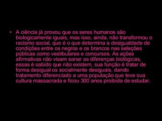 A ciência já provou que os seres humanos são biologicamente iguais, mas isso, ainda, não transformou o racismo social, que é o que determina a desigualdade de condições entre os negros e os brancos nas seleções públicas como vestibulares e concursos. As ações afirmativas não visam sanar as diferenças biológicas, essas é sabido que não existem, sua função é tratar de forma desigual os socialmente desiguais, dando tratamento diferenciado a uma população que teve sua cultura massacrada e ficou 300 anos proibida de estudar.   
