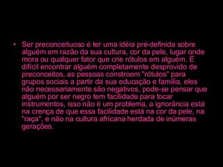 Ser preconceituoso é ter uma idéia pré-definida sobre alguém em razão da sua cultura, cor da pele, lugar onde mora ou qualquer fator que crie rótulos em alguém. É difícil encontrar alguém completamente desprovido de preconceitos, as pessoas constroem "rótulos" para grupos sociais a partir da sua educação e família, eles não necessariamente são negativos, pode-se pensar que alguém por ser negro tem facilidade para tocar instrumentos, isso não é um problema, a ignorância está na crença de que essa facilidade está na cor da pele, na "raça", e não na cultura africana herdada de inúmeras gerações.   