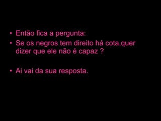 Então fica a pergunta: Se os negros tem direito há cota,quer dizer que ele não é capaz ? Ai vai da sua resposta. 