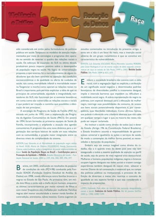 sido considerada até então pelos formuladores de políticas
públicas em saúde.Tampouco os modelos de atenção imple-
mentados por meio de estratégias e programas têm opera-
do no sentido de reverter o quadro das relações raciais e
saúde. Os esforços de expansão do SUS na última década
produziram pouco impacto positivo sobre o desempenho
da população negra na saúde. Na lógica da universalização
proposta, o que ocorreu foi o recrudescimento de alguns in-
dicadores que são bem sensíveis na captação das condições
socioeconômicas e da qualidade na oferta de cuidados de
saúde, tais como, mortalidade infantil e mortalidade mater-
na.Tangenciar o mocho como operam as relações raciais no
Brasil é importante, pois permite explicitar a idéia de que os
princípios de universalidade, equidade e integralidade, nor-
teadores do SUS, não funcionam per si; somente levando-se
em conta como são construídas as relações sociais e raciais
é que poderá ser traçado o caminho que possibilite a efeti-
vação de tais princípios.
A estratégia do Programa de Saúde da Família (PSF) foi
iniciada em junho de 1991, com a implantação do Progra-
ma de Agentes Comunitários de Saúde (PACS). Em janeiro
de 1994, foram formadas as primeiras equipes de Saúde da
Família, incorporando e ampliando a atuação dos agentes
comunitários.A proposta visa uma nova dinâmica para a or-
ganização dos serviços básicos de saúde em suas relações
com as comunidades, e propõe maior integração entre os
diversos níveis de complexidade do sistema.
B atista, em 2002, analisando os resultados da pesquisa
de condições de vida (PCV-98) conduzida pela Fun-
dação SEADE (Fundação Sistema Estadual de Análise de
Dados) em 1998, revela diferenças entre famílias brancas e
negras no Estado de São Paulo. As primeiras têm, em mé-
dia dois filhos e estão sob a chefia de um homem, enquanto
as últimas caracterizam-se por maior número de filhos e
com maior freqüência são chefiadas por mulheres. Famílias
negras têm menor escolaridade e menor renda familiar. A
contradição, entretanto, talvez inexista. Como sugerem os
estudos comentados na introdução do presente artigo, a
etnia em si não é um fator de risco, mas a inserção social
adversa de um grupo racial/étnico é que se constitui em
característica de vulnerabilidade.
E mbora a sociedade brasileira não conviva com o ódio
racial, com a segregação legal ou explícita, a atribuição
de um significado social negativo a determinados padrões
fenotípicos de diversidades justifica o tratamento desigual,
impõe e intercala barreiras que impedem ou dificultam a
mobilidade social negra. A sobre-representação do negro na
pobreza, com especial destaque para a efetuação da mulher
negra, restringe suas possibilidades de consumo, de acesso
aos bens sociais potencialmente disponíveis e, por conse-
qüência, suas liberdades individuais. Como afirmou Santos,
aos pobres é oferecida uma cidadania abstrata, que não cabe
em qualquer tempo e lugar e que, na maioria das vezes, não
pode ser sequer reclamada.
Ao instituir a saúde como direito de todos (as) e dever
do Estado (Artigo 196 da Constituição Federal Brasileira),
o Estado brasileiro assume a responsabilidade de garantir
acesso universal e igualitário às ações e serviços de saúde,
de modo a contemplar, da melhor forma possível, as neces-
sidades e demandas da população.
Embora seja um avanço inegável como direito do ci-
dadão, não o é quando trata do dever, pois este não tem
assegurado a todos a mesma qualidade de atenção ou perfil
de saúde, seja do ponto de vista regional e/ou étnico-racial.
Mulheres e homens, populações indígenas, negros e brancos
ocupam lugares desiguais nas redes sociais e trazem consigo
experiências também desiguais de nascer, viver, adoecer e
morrer. Diante de tal constatação, é essencial que, no campo
das políticas públicas ou institucionais, o processo de de-
finição de diretrizes e metas não restrinja o conceito de
igualdade ao seu aspecto formal e que seja considerado o
impacto de preposições.
BATISTA, Luiz Eduardo; et al. Mortalidade da população negra adulta
no Brasil. SILVA, Marta de Oliveira; FIGUEIREDO, Nataly Damasceno.
Críticas sobre políticas, ações e programas de saúde implementados no
Brasil. Saúde da População Negra no Brasil – Contribuições para a
Promoção da Eqüidade – FUNASA. Brasília: Ministério da Saúde – Fun-
dação Nacional de Saúde, 2005. p. 239, 246, 306, 389, 396, 397.
LOPES, Fernanda. Para além da barreira dos números: desigualdades
raciais e saúde. Cadernos de Saúde Pública. Rio de Janeiro: Set/Out
2005. p. 1596, 1598, 1599.
BATISTA, Luís Eduardo; ESCUDER, Maria Mercedes Loureiro; PEREIRA,
Julio Cesar Rodrigues.A cor da morte: causas de óbito segundo caracte-
rísticas de raça no estado de São Paulo, 1999 a 2001. Revista Saúde
Pública. São Paulo: 2004. p. 631, 635.
 