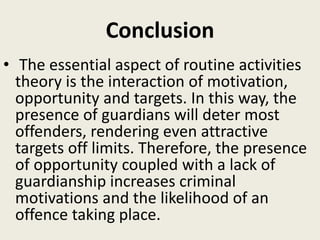 Conclusion
• The essential aspect of routine activities
theory is the interaction of motivation,
opportunity and targets. In this way, the
presence of guardians will deter most
offenders, rendering even attractive
targets off limits. Therefore, the presence
of opportunity coupled with a lack of
guardianship increases criminal
motivations and the likelihood of an
offence taking place.
 