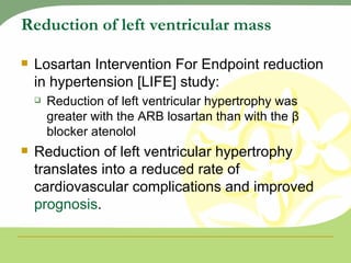 Reduction of left ventricular mass Losartan Intervention For Endpoint reduction in hypertension [LIFE] study:  Reduction of left ventricular hypertrophy was greater with the ARB losartan than with the β blocker atenolol Reduction of left ventricular hypertrophy translates into a reduced rate of cardiovascular complications and improved  prognosis . 