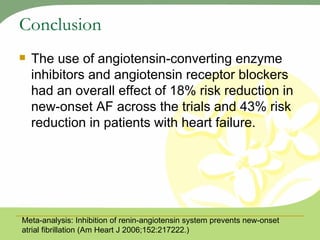 Conclusion The use of angiotensin-converting enzyme inhibitors and angiotensin receptor blockers had an overall effect of 18% risk reduction in new-onset AF across the trials and 43% risk reduction in patients with heart failure. Meta-analysis: Inhibition of renin-angiotensin system prevents new-onset atrial fibrillation (Am Heart J 2006;152:217222.) 