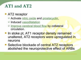 AT1 and AT2 AT2 receptor Activate  nitric oxide  and  prostacyclin   Induced  vasodilatation Improve cerebral blood flow  by collateral circulation. In stoke pt, AT1 receptor density remained unaltered, AT2 receptors were upregulated in neurons Selective blockade of central AT2 receptors abolished the neuroprotective effect of ARBs 