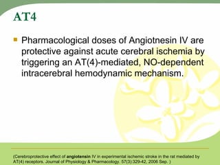 AT4 Pharmacological doses of Angiotnesin IV are protective against acute cerebral ischemia by triggering an AT(4)-mediated, NO-dependent intracerebral hemodynamic mechanism. (Cerebroprotective effect of  angiotensin  IV in experimental ischemic stroke in the rat mediated by AT(4) receptors. Journal of Physiology & Pharmacology. 57(3):329-42, 2006 Sep. ) 