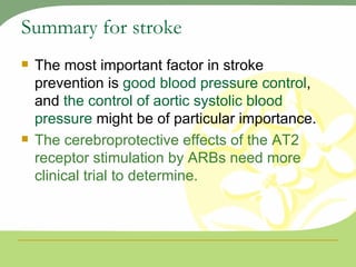 Summary for stroke The most important factor in stroke prevention is  good blood pressure control , and  the control of aortic systolic blood pressure  might be of particular importance. The cerebroprotective effects of the AT2 receptor stimulation by ARBs need more clinical trial to determine. 