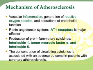 Mechanism of Atherosclerosis Vascular  inflammation , generation of  reactive oxygen species , and alterations of endothelial function Renin-angiotensin system:  AT1 receptors  is major effecter Production of pro-inflammatory cytokines:  interleukin 1, tumor necrosis factor α, and interleukin 6 . The concentration of circulating cytokines is associated with an adverse outcome in patients with coronary atherosclerosis. 