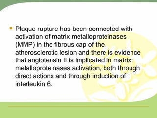 Plaque rupture has been connected with activation of matrix metalloproteinases (MMP) in the fibrous cap of the atherosclerotic lesion and there is evidence that angiotensin II is implicated in matrix metalloproteinases activation, both through direct actions and through induction of interleukin 6. 