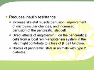Reduces insulin resistance increase skeletal muscle perfusion, improvement of microvascular changes, and increased perfusion of the pancreatic islet cell. Direct effects of angiotensin II on the pancreatic β cells from a local renin-angiotensin system in the islet might contribute to a loss of β  cell function.  fibrosis of pancreatic islets in animals with type 2 diabetes. 