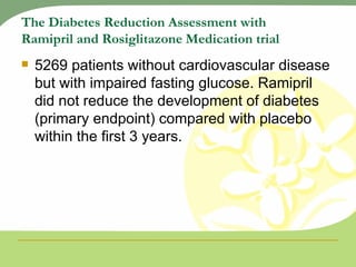 The Diabetes Reduction Assessment with Ramipril and Rosiglitazone Medication trial 5269 patients without cardiovascular disease but with impaired fasting glucose. Ramipril did not reduce the development of diabetes (primary endpoint) compared with placebo within the first 3 years. 