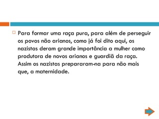 Para formar uma raça pura, para além de perseguir os povos não arianos, como já foi dito aqui, os nazistas deram grande importância a mulher como produtora de novos arianos e guardiã da raça. Assim os nazistas prepararam-na para não mais que, a maternidade.  