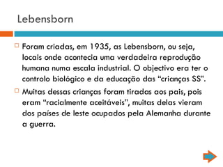 Lebensborn Foram criadas, em 1935, as Lebensborn, ou seja, locais onde acontecia uma verdadeira reprodução humana numa escala industrial. O objectivo era ter o controlo biológico e da educação das “crianças SS”. Muitas dessas crianças foram tiradas aos pais, pois eram “racialmente aceitáveis”, muitas delas vieram dos países de leste ocupados pela Alemanha durante a guerra.  