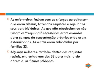 As enfermeiras faziam com as crianças acreditassem que eram alemãs, fazendas esquecer e rejeitar os seus pais biológicos. As que não obedeciam ou não tinham os “requisitos” necessários eram enviados para campos de concentração próprios onde eram exterminadas. As outras eram adoptadas por famílias SS. Algumas mulheres, também dentro dos requisitos raciais, engravidavam dos SS para mais tarde darem a luz futuros soldados. 
