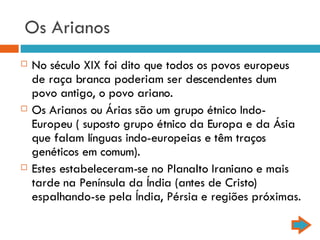 Os Arianos No século XIX foi dito que todos os povos europeus de raça branca poderiam ser descendentes dum povo antigo, o povo ariano. Os Arianos ou Árias são um grupo étnico Indo-Europeu ( suposto grupo étnico da Europa e da Ásia que falam línguas indo-europeias e têm traços genéticos em comum). Estes estabeleceram-se no Planalto Iraniano e mais tarde na Península da Índia (antes de Cristo) espalhando-se pela Índia, Pérsia e regiões próximas. 