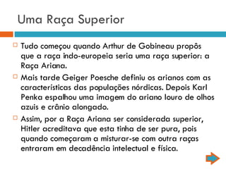 Uma Raça Superior Tudo começou quando Arthur de Gobineau propôs que a raça indo-europeia seria uma raça superior: a Raça Ariana. Mais tarde Geiger Poesche definiu os arianos com as características das populações nórdicas. Depois Karl Penka espalhou uma imagem do ariano louro de olhos azuis e crânio alongado. Assim, por a Raça Ariana ser considerada superior, Hitler acreditava que esta tinha de ser pura, pois quando começaram a misturar-se com outra raças entraram em decadência intelectual e física.  