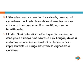Hitler observou o exemplo dos animais, que quando acasalavam animais de espécies diferentes as suas crias nasciam com anomalias genéticas, como a infertilidade. O líder Nazi defendia também que os arianos, na condição de únicos fundadores da civilização, deviam reclamar o domínio do mundo. Os alemães como representantes da raça achavam-se dignos de o dominar. 