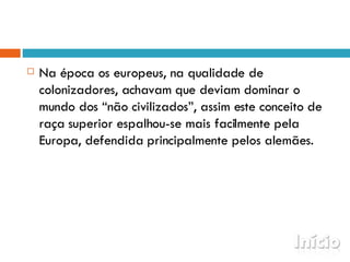 Na época os europeus, na qualidade de colonizadores, achavam que deviam dominar o mundo dos “não civilizados”, assim este conceito de raça superior espalhou-se mais facilmente pela Europa, defendida principalmente pelos alemães.  