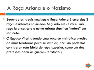 A Raça Ariana e o Nazismo Segundo os ideais nazistas a Raça Ariana é uma das 3 raças existentes no mundo. Segundo eles esta é uma raça branca, cujo o nome ariana significa “nobre” em sânscrito. O Espaço Vital: quando uma raça se multiplica precisa de mais territórios para se instalar, por isso podemos considerar esta ideia de raça superior, como um dos pretextos para as guerras territoriais. 