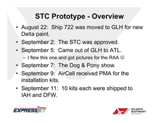 STC Prototype - Overview
• August 22: Ship 722 was moved to GLH for new
  Delta paint.
• September 2: The STC was approved.
• September 5: Came out of GLH to ATL.
  – I flew this one and got pictures for the RAA 
• September 7: The Dog & Pony show.
• September 9: AirCell received PMA for the
  installation kits.
• September 11: 10 kits each were shipped to
  IAH and DFW.
 