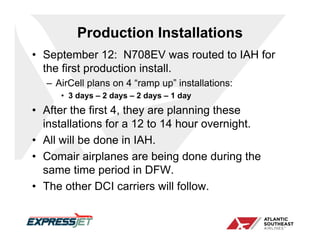 Production Installations
• September 12: N708EV was routed to IAH for
  the first production install.
  – AirCell plans on 4 “ramp up” installations:
     • 3 days – 2 days – 2 days – 1 day
• After the first 4, they are planning these
  installations for a 12 to 14 hour overnight.
• All will be done in IAH.
• Comair airplanes are being done during the
  same time period in DFW.
• The other DCI carriers will follow.
 