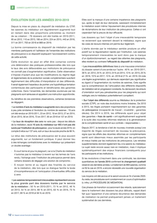 DONNÉES QUANTITATIVES 2010-20192
Rapport annuel d’activité du médiateur 201912
ÉVOLUTION SUR LES ANNÉES 2010-2019
Depuis la mise en place du dispositif de médiation du CTIP,
les saisines du médiateur ont régulièrement augmenté tout
en restant dans des proportions prévisibles au moment
de sa création : 79 dossiers ont été traités en 2010-2011,
85 en 2012, 110 en 2013, 166 en 2014, 224 en 2015, 440 en 2016,
511 en 2017, 703 en 2018 et 869 en 2019.
La bonne connaissance du dispositif de médiation par les
membres participants et l’adhésion de l’ensemble des institutions
de prévoyance à ce dispositif expliquent l’accroissement continu
de cette activité.
Cette évolution ne peut en effet être comprise comme
une détérioration des pratiques professionnelles dès lors que
le taux des avis défavorables aux institutions de prévoyance
ne connaît pas d’augmentation significative. Cette observation
s’impose d’autant plus que les modifications du régime légal
et réglementaire de la protection sociale complémentaire suscitent
légitimement des difficultés d’interprétation et des différends.
Il serait également hasardeux de pointer une hypothétique tentation
contentieuse des participants et bénéficiaires des garanties
collectives. Dans l’ensemble, les demandes soutenues par les
plaignants sont sérieuses et appellent une instruction approfondie.
Au bénéfice de ces premières observations, certaines tendances
se dégagent.
• Le nombre d’avis du médiateur a augmenté dans des proportions
à peu près similaires à l’évolution du nombre de saisines : 19 avis
ont été rendus en 2010-2011, 23 en 2012, 18 en 2013, 27 en 2014,
35 en 2015, 56 en 2016, 73 en 2017, 95 en 2018 et 137 en 2019.
• Le taux de réception des avis ne varie pas : depuis les débuts
de la médiation, seuls 16 avis du médiateur sur 483 n’ont pas été
suivis par l’institution de prévoyance ; pour la seule année 2019, on
compte 6 refus sur 137 avis, soit un taux de succès proche de 96 %.
Le refus des institutions de prévoyance est le plus souvent
argumenté, sur un fondement juridique. Il peut donner lieu
à des échanges contradictoires avec le médiateur qui présentent
un double avantage :
	- À court terme et pour le plaignant, car si la Charte de médiation
n’autorise pas le médiateur à revenir sur les termes de l’avis
rendu, l’échange avec l’institution de prévoyance permet dans
certains dossiers de dégager une solution de compromis ;
	- À moyen terme et au regard des finalités du service
de la médiation, dès lors que ce dialogue facilite la levée
d’incompréhensions et l’anticipation d’éventuelles difficultés
à venir.
• Les saisines temporairement irrecevables représentent encore
la plus grande part des dossiers traités par le service
de la médiation : 50 % en 2010-2011, 73 % en 2012, 46 %
en 2013, 54 % en 2014, 68 % en 2015, 63 % en 2016, 73 %
en 2017, 69 % en 2018 et 56 % en 2019.
Elles sont la marque d’une certaine impatience des plaignants
qui, après le rejet de leur demande, saisissent immédiatement
la médiation avant même l’épuisement des procédures internes
de réclamations de leur institution de prévoyance. Celles-ci ont
cependant fait la preuve de leur efficacité.
Les dossiers qui font l’objet d’une irrecevabilité temporaire
ne reviennent que rarement devant le médiateur, signe que
les voies de recours internes ont permis leur règlement.
L’alerte donnée par le médiateur semble produire un effet
positif sur la régularisation rapide par l’institution. Les saisines
temporairement irrecevables ne sont donc pas la marque
d’un dysfonctionnement ; au regard des attentes des plaignants,
elles révèlent au contraire l’efficacité du dispositif de médiation.
• Les irrecevabilités définitives liées à une mauvaise orientation
du dossier varient d’une année sur l’autre : 40 % en 2010-2011,
36 % en 2012, 25 % en 2013, 24 % en 2014, 13 % en 2015, 20 %
en 2016, 10 % en 2017, 13 % en 2018 et 21 % en 2019. On note
une légère augmentation, qui demeure cependant peu significative
eu égard à l’augmentation du nombre de saisines. Cela signifie
que la compréhension de l’articulation des différents dispositifs
de médiation est en progression constante. Au demeurant, les erreurs
d’orientation sont peu pénalisantes pour les plaignants qui sont
redirigés vers le médiateur potentiellement compétent.
• Sur l’objet des différends soumis au Médiateur de la protection
sociale (CTIP), on note des évolutions moins linéaires. De 2010
à 2013, les litiges portaient majoritairement sur des garanties
de prévoyance (incapacité de travail ; invalidité ; garanties
décès). De 2014 à 2016, les différends ayant pour objet
des garanties « frais de santé » ont significativement augmenté
à la suite des nouvelles réformes relatives à la généralisation
de la complémentaire santé et aux contrats « responsables ».
Depuis 2017, la tendance s’est de nouveau inversée puisqu’une
majorité de litiges concernent de nouveau la prévoyance,
signe que les effets des récentes réformes en complémentaire
santé sont désormais mieux assimilés par les participants
et mieux traités par les institutions de prévoyance. Les retraites
supplémentaires donnent également lieu à la saisine du médiateur.
Le sujet reste encore assez rare en médiation, mais il implique
systématiquement des enjeux financiers conséquents pour
les participants et les institutions.
Si les évolutions s’inscrivent dans une continuité, les données
quantitatives de l’année 2019 confirment le changement qualitatif
observé ces dernières années. Le traitement de 869 saisines, comme
ce fût le cas en 2019, a encore nécessité une nouvelle organisation
du service de la médiation.
Les moyens ont été accrus et le seront encore en fin d’année 2020.
Au reste, les procédures sont constamment en cours d’optimisation
(v. infra, LA PROCÉDURE DE MÉDIATION).
Ces phases de transition occasionnent des retards, spécialement
dans le traitement des dossiers les plus délicats, rappel étant
fait que l’apparition d’une certaine récurrence des demandes
de médiation ne permet pratiquement jamais un traitement
systématisé de ces dernières.
 