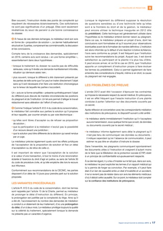 LA PROCÉDURE DE MÉDIATION 3
Rapport annuel d’activité du médiateur 2019 17
Bien souvent, l’instruction révèle des points de complexité qui
requièrent de nécessaires éclaircissements. Ces sollicitations
ne sont pas significatives d’un préjugé. Elles sont seulement
révélatrices du souci de parvenir à une bonne connaissance
du dossier.
4 À l’issue de ces derniers échanges, le médiateur rend son avis
en forme de « proposition de solution », ce dernier habituellement
structuré en 3 parties, comprenant les commémoratifs, la discussion
et les conclusions.
Compte tenu de la croissance des demandes, spécialement
en 2019, certains avis sont rendus « en une forme simplifiée »,
essentiellement dans deux hypothèses :
•	lorsque le traitement du dossier ne suscite pas de difficultés
sérieuses, voire qu’il révèle une demande manifestement infondée,
situation qui demeure assez rare ;
•	plus souvent, lorsque le différend a été clairement présenté par
les parties de telle sorte que l’on peut en traiter directement l’objet
sans qu’il soit nécessaire d’en faire une restitution chronologique
sur la teneur de laquelle les parties s’accordent.
Un « avis en la forme simplifiée » présente synthétiquement l’objet
du différend puis discute de manière circonstanciée les positions
du plaignant et de l’institution. Un tel avis permet d’alléger le travail
rédactionnel sans altération de l’effort d’instruction.
5 Comme l’indique l’article R. 612-4 du code de la consommation,
le médiateur fait connaître aux parties la solution qu’il propose
et leur rappelle, par courrier simple ou par voie électronique :
•	qu’elles sont libres d’accepter ou de refuser sa proposition
de solution ;
•	que la participation à la médiation n’exclut pas la possibilité
d’un recours devant une juridiction ;
•	que la solution peut être différente de la décision qui serait rendue
par un juge.
Le médiateur précise également quels sont les effets juridiques
de l’acceptation de la proposition de solution et fixe un délai
d’acceptation ou de refus de celle-ci.
Il est important de retenir que l’acceptation de la solution
à la valeur d’une transaction, à tout le moins d’une renonciation
éclairée à l’exercice du droit d’agir en justice, au sens de l’article 30
du code de procédure civile, et qu’elle empêche dès lors le recours
aux tribunaux.
Conformément aux recommandations de la CECMC, les parties
disposent d’un délai de 15 jours pour prendre parti sur la solution
proposée.
LES VARIANTES PROCÉDURALES
L’article R. 612-5 du code de la consommation, dont les termes
sont rappelés par l’article 15 de la Charte, permet au médiateur
de prolonger le délai d’instruction du différend. En principe,
la prolongation est justifiée par la complexité du litige. Ainsi qu’il
a été dit, l’accroissement du nombre des demandes de médiation
a conduit à un étalement de leur traitement, d’où une prolongation
du délai, d’un à deux mois. Le médiateur privilégie toujours la qualité
sur la célérité du traitement, spécialement lorsque la demande
ne présente pas un caractère d’urgence.
Lorsque le règlement du différend suppose la résolution
de questions sensibles ou d’une technicité telle qu’elles
sont à la frontière du droit et de la gestion, le médiateur
peut encore utiliser la technique inaugurée en 2012 dite
du prédélibéré. Cette technique est généralement utilisée dans
l’hypothèse où le médiateur entend donner raison au plaignant.
Dans ce cas, le médiateur prépare un projet d’avis, dont les
conclusions sont formalisées et qu’il soumet pour observations
éventuelles avant de le formaliser de manière définitive. L’institution
est alors informée qu’à défaut d’une réaction à brève échéance,
l’avis sera conforme au projet. Il est fréquent que l’institution
suive les recommandations du projet. Auquel cas, il est donné
satisfaction au participant et la plainte n’a plus lieu d’être.
Il peut encore arriver, et ce fût le cas en 2019, que l’institution
apporte un complément d’instruction propre à faire évoluer
les termes du prédélibéré. Celui-ci permet également de faire
entendre des considérations d’équité, même si en droit, la cause
du plaignant est mal engagée.
LES PROBLÈMES DE PREUVE
L’année 2012 avait été l’occasion d’éprouver les contraintes
qu’impose le nécessaire respect du secret médical. En prévoyance,
il est en effet fréquent que l’exacte instruction d’une plainte
conduise à porter l’attention sur des documents couverts par
ce secret.
Après réflexion et concertation avec les correspondants médiation
des institutions de prévoyance, le dispositif suivant a été arrêté :
•	le médiateur alerte immédiatement l’institution qu’il n’acceptera
aucune transmission, sous quelque forme que ce soit, de données
ou documents couverts par le secret médical ;
•	le médiateur informe également sans délai le plaignant qu’il
n’est pas tenu de communiquer ces données ou documents ;
il indique cependant qu’en l’absence de communication, il peut
estimer ne pas être en situation d’instruire le dossier.
Dans l’ensemble, les plaignants communiquent spontanément
les documents utiles à l’instruction et craignent d’autant moins
de le faire que la Médiation de la protection sociale (CTIP) obéit
à un principe de confidentialité scrupuleusement respecté.
À ce dernier égard, il y a lieu d’insister sur le fait que, dans son avis,
le médiateur ne peut expliciter les termes d’un rapport médical qui
lui a permis de forger sa conviction. Par exemple, s’il peut faire
état d’un lien de causalité entre un état d’invalidité et un accident,
il ne lui revient pas de relater dans son avis les éléments médicaux
d’où il déduit cette causalité. Sur ce point, le médiateur doit compter
sur la confiance des institutions de prévoyance.
 