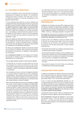 LA PROCÉDURE DE MÉDIATION3
Rapport annuel d’activité du médiateur 201918
LA « DOCTRINE DU MÉDIATEUR »
Comme il est rappelé à l’article 16 de la Charte, les solutions
proposées par le médiateur sont établies « en considération
d’éléments de droit et d’équité, mais aussi dans un souci
de règlement amiable qui ne saurait correspondre à une
approche juridictionnelle ».
Il ne faut cependant pas perdre de vue que la médiation est
un dispositif protecteur des participants de sorte qu’il ne peut être
fait appel au sens de l’équité du médiateur avec pour effet d’éluder
les règles impératives d’origine légale ou jurisprudentielle
destinées à protéger leurs intérêts. Dès son rapport annuel pour
l’année 2011 (page 16), le médiateur a eu l’occasion de préciser
que « la perspective institutionnelle dans laquelle s’inscrit
la médiation du CTIP interdit à ce dernier d’offrir aux plaignants
un service moindre que celui auquel ils auraient droit s’ils
saisissaient un juge ».
Après avoir rappelé que cette position était unanimement partagée
par les médiateurs intervenant dans le secteur de l’assurance,
il a été ajouté que « lorsque le droit paraît certain, le médiateur
a pris le parti de ne pas appliquer les clauses de contrat collectif
en contrariété avec les dispositions impératives ».
Par ailleurs, les considérations d’équité ne doivent pas conduire
à une immixtion du médiateur dans les décisions de gestion
des institutions de prévoyance. Le médiateur n’a pas juridiction
sur ces décisions.
Les considérations d’équité ont une incidence sur la solution
que propose le médiateur dans les hypothèses suivantes,
alternativement ou cumulativement :
•	Aucune règle impérative certaine ne dicte l’issue du délibéré.
•	L’incertitude sur la solution du litige résulte du fait que
les stipulations du contrat de prévoyance et des notices
d’information manquent de clarté, au moins à première lecture,
et appellent un effort d’interprétation difficilement accessible
à un participant.
•	Les circonstances mises en avant par le plaignant présentent
un caractère suffisant d’objectivité pour être susceptibles
de généralisation ; par exemple, au titre de l’équité, il a pu être
décidé qu’une demande en répétition de l’indu ne doit pas avoir
pour effet de précipiter le surendettement d’un participant ayant
pour unique ressource une rente d’invalidité.
•	Selon une doctrine déjà mise en œuvre par le médiateur du GEMA
(en ce sens, G. Durry, Rapport du médiateur du GEMA 2008,
p. 13), les considérations d’équité ont d’autant plus d’importance
qu’elles conduisent à valider la demande d’un plaignant dont
le comportement a permis de réduire les demandes indemnitaires
articulées à l’encontre d’une institution de prévoyance.
Ce type de considération pèse sur les différends concernant
des participants frappés d’une invalidité et qui néanmoins
s’efforcent de poursuivre à temps partiel leur activité
professionnelle. L’effort qui est le leur ne peut avoir pour
conséquence qu’ils soient in fine moins bien traités que des
participants inactifs.
•	Les difficultés propres à un participant peuvent justifier
des particularismes, mais ceux-ci ne peuvent prospérer
qu’avec l’accord des institutions ; un échange informel, selon
les modalités du prédélibéré, constitue le moyen approprié
à cette fin.
LA PROTECTION DES DONNÉES
PERSONNELLES
La Médiation de la protection sociale (CTIP) s’engage aujourd’hui
formellement à respecter la réglementation applicable en matière
de protection des données personnelles et notamment celles
issues du Règlement européen n°2016/679/UE du 27 avril 2016 dit
« RGPD » et de la Loi « informatique et libertés » du 6 janvier 1978.
Cet engagement est aujourd’hui formalisé au sein de la Charte
de protection des données personnelles (Médiation de la protection
sociale (CTIP)), disponible sur le site Internet du CTIP.
L’essence même de la Médiation implique la collecte directe
et indirecte de données personnelles, raison pour laquelle
le traitement de ces données a été encadré par la Charte
de protection des données personnelles, laquelle rappelle
notamment que :
•	les Données Personnelles sont utilisées exclusivement pour
le traitement des demandes de médiation ;
•	les Données Personnelles recueillies ne sont accessibles qu’au
personnel de la médiation, ainsi qu’à des prestataires de confiance
intervenant dans la maintenance du système d’information.
Tous sont soumis à une obligation de confidentialité ;
•	la durée de conservation des Données Personnelles a été limitée
à 24 mois ;
•	toute personne dispose d’un droit d’accès, de rectification
et d’effacement de ses Données Personnelles.
OBSERVATIONS CONCLUSIVES
Le rappel de la procédure de médiation permet de comprendre
que ce dispositif amiable est néanmoins solidement structuré
et qu’il remplit ainsi l’exigence d’effectivité du « droit à la médiation »
que consacre l’article L. 612-1 du code de la consommation.
Il faut ici savoir gré aux partenaires sociaux qui ont
la charge d’administrer le CTIP d’avoir pris la mesure de l’enjeu
et la décision d’allouer les moyens nécessaires au fonctionnement
utile de la Médiation de la protection sociale (CTIP). Les participants
et les institutions de prévoyance disposent ainsi d’une instance
de règlement amiable des différends qui leur offre dans le même
temps justice, équité et sécurité juridique.
Les plaignants doivent mesurer l’effort que représente la mise
en place de ce service et solliciter ce dernier avec discernement.
Toute insatisfaction n’est pas une injustice et c’est la raison
pour laquelle l’article L. 612-2 du code de la consommation
prévoit qu’ « un litige ne peut être examiné par le médiateur
de la consommation lorsque [...] 2o
) la demande est manifestement
infondée ou abusive ».
 