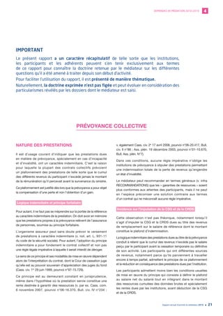 DEMANDES DE MÉDIATION 2010-2019 4
Rapport annuel d’activité du médiateur 2019 21
PRÉVOYANCE COLLECTIVE
NATURE DES PRESTATIONS
Il est d’usage courant d’indiquer que les prestations dues
en matière de prévoyance, spécialement en cas d’incapacité
et d’invalidité, ont un caractère indemnitaire. C’est la raison
pour laquelle la plupart des contrats collectifs prévoient
un plafonnement des prestations de telle sorte que le cumul
des différents revenus du participant n’excède jamais le montant
de la rémunération qu’il percevait avant la survenance du sinistre.
Ce plafonnement est justifié dès lors que la prévoyance a pour objet
la compensation d’une perte et non l’obtention d’un gain.
Logique indemnitaire et principe forfaitaire
Pour autant, il ne faut pas se méprendre sur la portée de la référence
au caractère indemnitaire de la prestation. On doit avoir en mémoire
que les prestations propres à la prévoyance relèvent de l’assurance
de personnes, soumise au principe forfaitaire.
L’organisme assureur peut sans doute prévoir le versement
de prestations à caractère indemnitaire (v. not. art. L. 931-11
du code de la sécurité sociale). Pour autant, l’adoption du principe
indemnitaire a pour fondement le contrat collectif et non pas
une règle légale impérative à laquelle il serait interdit de déroger.
Le sens de ce principe et ses modalités de mise en œuvre dépendent
alors de l’interprétation du contrat, dont la Cour de cassation juge
qu’elle est au pouvoir souverain d’appréciation des juges du fond
(Cass. civ. 1re
29 juin 1999, pourvoi n°97-15.729).
Ce principe est au demeurant constant en jurisprudence,
même dans l’hypothèse où la prestation servie constitue une
rente destinée à garantir des ressources (v. par ex. Cass. com.
6 novembre 2007, pourvoi n°06-16.370, Bull. civ. IV n°234 ;
v. également Cass. civ. 2e
17 avril 2008, pourvoi n°06-20.417, Bull.
civ. II n°86 ; Ass. plén. 19 décembre 2003, pourvoi n°01-10.670,
Bull. Ass. plén. N°7).
Dans ces conditions, aucune règle impérative n’oblige les
institutions de prévoyance à stipuler des prestations permettant
une indemnisation totale de la perte de revenus qu’engendre
un état d’invalidité.
Le médiateur peut recommander en termes généraux (v. infra
RECOMMANDATIONS) que les « garanties de ressources » soient
plus conformes aux attentes des participants, mais il ne peut
en l’espèce préconiser une solution contraire aux termes
d’un contrat qui ne méconnaît aucune règle impérative.
Incidence sur l’imputation de la CSG et de la CRDS
Cette observation n’est pas théorique, notamment lorsqu’il
s’agit d’imputer la CSG et la CRDS dues au titre des revenus
de remplacement sur le salaire de référence dont le montant
constitue le plafond d’indemnisation.
Lalogiqueindemnitairedesprestationsduesautitredelaprévoyance
conduit à retenir que le cumul des revenus n’excède pas le salaire
perçu par le participant avant la cessation temporaire ou définitive
de son activité. Les participants qui ont différentes sources
de revenus, notamment parce qu’ils parviennent à travailler
encore à temps partiel, admettent le principe de ce plafonnement
et la réduction en conséquence des prestations dues par l’institution.
Les participants admettent moins bien les conditions usuelles
de mise en œuvre du principe qui consiste à définir le plafond
au salaire net du salarié tout en intégrant dans le montant
des ressources cumulées des données brutes et spécialement
les rentes dues par les institutions, avant déduction de la CSG
et de la CRDS.
IMPORTANT
Le présent rapport a un caractère récapitulatif de telle sorte que les institutions,
les participants et les adhérents peuvent s’en tenir exclusivement aux termes
de ce rapport pour connaître la doctrine retenue par le médiateur sur les différentes
questions qu’il a été amené à traiter depuis son début d’activité.
Pour faciliter l’utilisation du rapport, il est présenté de manière thématique.
Naturellement, la doctrine exprimée n’est pas figée et peut évoluer en considération des
particularismes révélés par les dossiers dont le médiateur est saisi.
 