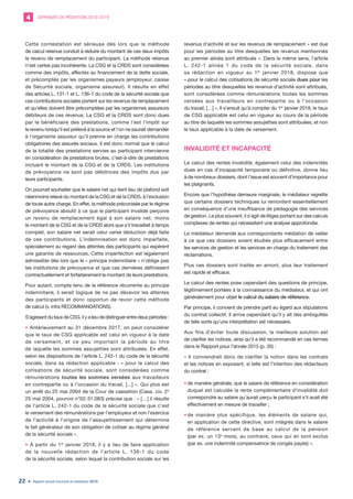 DEMANDES DE MÉDIATION 2010-20194
Rapport annuel d’activité du médiateur 201922
Cette contestation est sérieuse dès lors que la méthode
de calcul retenue conduit à réduire du montant de ces deux impôts
le revenu de remplacement du participant. La méthode retenue
n’est certes pas incohérente. La CSG et la CRDS sont considérées
comme des impôts, affectés au financement de la dette sociale,
et précomptés par les organismes payeurs (employeur, caisse
de Sécurité sociale, organisme assureur). Il résulte en effet
des articles L. 131-1 et L. 136-1 du code de la sécurité sociale que
ces contributions sociales portent sur les revenus de remplacement
et qu’elles doivent être précomptées par les organismes assureurs
débiteurs de ces revenus. La CSG et la CRDS sont donc dues
par le bénéficiaire des prestations, comme l’est l’impôt sur
le revenu lorsqu’il est prélevé à la source et l’on ne saurait demander
à l’organisme assureur qu’il prenne en charge les contributions
obligatoires des assurés sociaux. Il est donc normal que le calcul
de la totalité des prestations servies au participant intervienne
en considération de prestations brutes, c’est-à-dire de prestations
incluant le montant de la CSG et de la CRDS. Les institutions
de prévoyance ne sont pas débitrices des impôts dus par
leurs participants.
On pourrait souhaiter que le salaire net qui tient lieu de plafond soit
néanmoins relevé du montant de la CSG et de la CRDS, à l’exclusion
de toute autre charge. En effet, la méthode préconisée par le régime
de prévoyance aboutit à ce que le participant invalide perçoive
un revenu de remplacement égal à son salaire net, moins
le montant de la CSG et de la CRDS alors que s’il travaillait à temps
complet, son salaire net serait celui versé déduction déjà faite
de ces contributions. L’indemnisation est donc imparfaite,
spécialement au regard des attentes des participants qui espèrent
une garantie de ressources. Cette imperfection est légalement
admissible dès lors que le « principe indemnitaire » n’oblige pas
les institutions de prévoyance et que ces dernières définissent
contractuellement et forfaitairement le montant de leurs prestations.
Pour autant, compte tenu de la référence récurrente au principe
indemnitaire, il serait logique de ne pas décevoir les attentes
des participants et donc opportun de revoir cette méthode
de calcul (v. infra RECOMMANDATIONS).
S’agissant du taux de CSG, il y a lieu de distinguer entre deux périodes :
• Antérieurement au 31 décembre 2017, on peut considérer
que le taux de CSG applicable est celui en vigueur à la date
de versement, et ce peu important la période au titre
de laquelle les sommes assujetties sont attribuées. En effet,
selon les dispositions de l’article L. 242-1 du code de la sécurité
sociale, dans sa rédaction applicable : « pour le calcul des
cotisations de sécurité sociale, sont considérées comme
rémunérations toutes les sommes versées aux travailleurs
en contrepartie ou à l’occasion du travail, [...] ». Qui plus est
un arrêt du 25 mai 2004 de la Cour de cassation (Cass. civ. 2e
25 mai 2004, pourvoi n°02-31.083) précise que : « […] il résulte
de l’article L. 242-1 du code de la sécurité sociale que c’est
le versement des rémunérations par l’employeur et non l’exercice
de l’activité à l’origine de l’assujettissement qui détermine
le fait générateur de son obligation de cotiser au régime général
de la sécurité sociale ».
• À partir du 1er
janvier 2018, il y a lieu de faire application
de la nouvelle rédaction de l’article L. 136-1 du code
de la sécurité sociale, selon lequel la contribution sociale sur les
revenus d’activité et sur les revenus de remplacement « est due
pour les périodes au titre desquelles les revenus mentionnés
au premier alinéa sont attribués ». Dans le même sens, l’article
L. 242-1 alinéa 1 du code de la sécurité sociale, dans
sa rédaction en vigueur au 1er
janvier 2018, dispose que
« pour le calcul des cotisations de sécurité sociale dues pour les
périodes au titre desquelles les revenus d’activité sont attribués,
sont considérées comme rémunérations toutes les sommes
versées aux travailleurs en contrepartie ou à l’occasion
du travail, […] ». Il s’ensuit qu’à compter du 1er
janvier 2018, le taux
de CSG applicable est celui en vigueur au cours de la période
au titre de laquelle les sommes assujetties sont attribuées, et non
le taux applicable à la date de versement.
INVALIDITÉ ET INCAPACITÉ
Le calcul des rentes invalidité, également celui des indemnités
dues en cas d’incapacité temporaire ou définitive, donne lieu
à de nombreux dossiers, dont l’issue est souvent d’importance pour
les plaignants.
Encore que l’hypothèse demeure marginale, le médiateur regrette
que certains dossiers techniques lui remontent essentiellement
en conséquence d’une insuffisance de pédagogie des services
de gestion. Le plus souvent, il s’agit de litiges portant sur des calculs
complexes de rentes qui nécessitent une analyse approfondie.
Le médiateur demande aux correspondants médiation de veiller
à ce que ces dossiers soient étudiés plus efficacement entre
les services de gestion et les services en charge du traitement des
réclamations.
Plus ces dossiers sont traités en amont, plus leur traitement
est rapide et efficace.
Le calcul des rentes pose cependant des questions de principe,
légitimement portées à la connaissance du médiateur, et qui ont
généralement pour objet le calcul du salaire de référence.
Par principe, il convient de prendre parti eu égard aux stipulations
du contrat collectif. Il arrive cependant qu’il y ait des ambiguïtés
de telle sorte qu’une interprétation est nécessaire.
Aux fins d’éviter toute discussion, la meilleure solution est
de clarifier les notices, ainsi qu’il a été recommandé en ces termes
dans le Rapport pour l’année 2015 (p. 35) :
« Il conviendrait donc de clarifier la notion dans les contrats
et les notices en exposant, si telle est l’intention des rédacteurs
du contrat :
•	de manière générale, que le salaire de référence en considération
duquel est calculée la rente complémentaire d’invalidité doit
correspondre au salaire qu’aurait perçu le participant s’il avait été
effectivement en mesure de travailler ;
•	de manière plus spécifique, les éléments de salaire qui,
en application de cette directive, sont intégrés dans le salaire
de référence servant de base au calcul de la pension
(par ex. un 13e
mois), au contraire, ceux qui en sont exclus
(par ex. une indemnité compensatrice de congés payés) ».
 