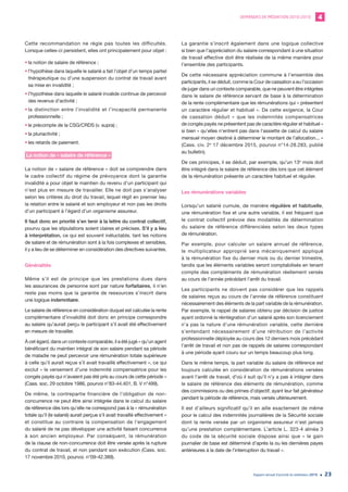 DEMANDES DE MÉDIATION 2010-2019 4
Rapport annuel d’activité du médiateur 2019 23
Cette recommandation ne règle pas toutes les difficultés.
Lorsque celles-ci persistent, elles ont principalement pour objet :
•	la notion de salaire de référence ;
•	l’hypothèse dans laquelle le salarié a fait l’objet d’un temps partiel
thérapeutique ou d’une suspension du contrat de travail avant
sa mise en invalidité ;
•	l’hypothèse dans laquelle le salarié invalide continue de percevoir
des revenus d’activité ;
•	la distinction entre l’invalidité et l’incapacité permanente
professionnelle ;
•	le précompte de la CSG/CRDS (v. supra) ;
•	la pluriactivité ;
•	les retards de paiement.
La notion de « salaire de référence »
La notion de « salaire de référence » doit se comprendre dans
le cadre collectif du régime de prévoyance dont la garantie
invalidité a pour objet le maintien du revenu d’un participant qui
n’est plus en mesure de travailler. Elle ne doit pas s’analyser
selon les critères du droit du travail, lequel régit en premier lieu
la relation entre le salarié et son employeur et non pas les droits
d’un participant à l’égard d’un organisme assureur.
Il faut donc en priorité s’en tenir à la lettre du contrat collectif,
pourvu que les stipulations soient claires et précises. S’il y a lieu
à interprétation, ce qui est souvent inéluctable, tant les notions
de salaire et de rémunération sont à la fois complexes et sensibles,
il y a lieu de se déterminer en considération des directives suivantes.
Généralités
Même s’il est de principe que les prestations dues dans
les assurances de personne sont par nature forfaitaires, il n’en
reste pas moins que la garantie de ressources s’inscrit dans
une logique indemnitaire.
Le salaire de référence en considération duquel est calculée la rente
complémentaire d’invalidité doit donc en principe correspondre
au salaire qu’aurait perçu le participant s’il avait été effectivement
en mesure de travailler.
À cet égard, dans un contexte comparable, il a été jugé « qu’un agent
bénéficiant du maintien intégral de son salaire pendant sa période
de maladie ne peut percevoir une rémunération totale supérieure
à celle qu’il aurait reçue s’il avait travaillé effectivement », ce qui
exclut « le versement d’une indemnité compensatrice pour les
congés payés qui n’avaient pas été pris au cours de cette période »
(Cass. soc. 29 octobre 1986, pourvoi n°83-44.401, B. V n°499).
De même, la contrepartie financière de l’obligation de non-
concurrence ne peut être ainsi intégrée dans le calcul du salaire
de référence dès lors qu’elle ne correspond pas à la « rémunération
totale qu’il (le salarié) aurait perçue s’il avait travaillé effectivement »
et constitue au contraire la compensation de l’engagement
du salarié de ne pas développer une activité faisant concurrence
à son ancien employeur. Par conséquent, la rémunération
de la clause de non-concurrence doit être versée après la rupture
du contrat de travail, et non pendant son exécution (Cass. soc.
17 novembre 2010, pourvoi. n°09-42.389).
La garantie s’inscrit également dans une logique collective
si bien que l’appréciation du salaire correspondant à une situation
de travail effective doit être réalisée de la même manière pour
l’ensemble des participants.
De cette nécessaire appréciation commune à l’ensemble des
participants, il se déduit, comme la Cour de cassation a eu l’occasion
de juger dans un contexte comparable, que ne peuvent être intégrées
dans le salaire de référence servant de base à la détermination
de la rente complémentaire que les rémunérations qui « présentent
un caractère régulier et habituel ». De cette exigence, la Cour
de cassation déduit « que les indemnités compensatrices
de congés payés ne présentent pas de caractère régulier et habituel »
si bien « qu’elles n’entrent pas dans l’assiette de calcul du salaire
mensuel moyen destiné à déterminer le montant de l’allocation... »
(Cass. civ. 2e
17 décembre 2015, pourvoi n°14-28.283, publié
au bulletin).
De ces principes, il se déduit, par exemple, qu’un 13e
mois doit
être intégré dans le salaire de référence dès lors que cet élément
de la rémunération présente un caractère habituel et régulier.
Les rémunérations variables
Lorsqu’un salarié cumule, de manière régulière et habituelle,
une rémunération fixe et une autre variable, il est fréquent que
le contrat collectif prévoie des modalités de détermination
du salaire de référence différenciées selon les deux types
de rémunération.
Par exemple, pour calculer un salaire annuel de référence,
le multiplicateur approprié sera mécaniquement appliqué
à la rémunération fixe du dernier mois ou du dernier trimestre,
tandis que les éléments variables seront comptabilisés en tenant
compte des compléments de rémunération réellement versés
au cours de l’année précédant l’arrêt du travail.
Les participants ne doivent pas considérer que les rappels
de salaires reçus au cours de l’année de référence constituent
nécessairement des éléments de la part variable de la rémunération.
Par exemple, le rappel de salaires obtenu par décision de justice
ayant ordonné la réintégration d’un salarié après son licenciement
n’a pas la nature d’une rémunération variable, cette dernière
s’entendant nécessairement d’une rétribution de l’activité
professionnelle déployée au cours des 12 derniers mois précédant
l’arrêt de travail et non pas de rappels de salaires correspondant
à une période ayant couru sur un temps beaucoup plus long.
Dans le même temps, la part variable du salaire de référence est
toujours calculée en considération de rémunérations versées
avant l’arrêt de travail, d’où il suit qu’il n’y a pas à intégrer dans
le salaire de référence des éléments de rémunération, comme
des commissions ou des primes d’objectif, ayant leur fait générateur
pendant la période de référence, mais versés ultérieurement.
Il est d’ailleurs significatif qu’il en aille exactement de même
pour le calcul des indemnités journalières de la Sécurité sociale
dont la rente versée par un organisme assureur n’est jamais
qu’une prestation complémentaire. L’article L. 323-4 alinéa 3
du code de la sécurité sociale dispose ainsi que « le gain
journalier de base est déterminé d’après la ou les dernières payes
antérieures à la date de l’interruption du travail ».
 