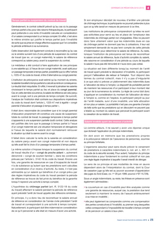 DEMANDES DE MÉDIATION 2010-2019 4
Rapport annuel d’activité du médiateur 2019 25
Temps partiel ou suspension du contrat de travail
Généralement, le contrat collectif prévoit qu’au cas où le passage
à temps partiel a lieu pour des raisons thérapeutiques, le participant
peut prétendre à une rente d’invalidité calculée en considération
d’un salaire correspondant à un temps complet. En effet, c’est alors
le même sinistre qui justifie le temps partiel puis l’invalidité
de sorte que sa prise en charge effective suppose que l’on considère
la période antérieure à sa survenance.
Cette observation doit également conduire à reconnaître qu’au cas
où le sinistre survient lors d’une période de suspension du contrat
de travail (par ex. un congé maternité), le salaire de référence
correspond au salaire perçu avant la suspension du contrat.
Le médiateur a été conduit à faire application de ces principes
à une salariée qui, à l’issue de son congé maternité, avait opté pour
un passage temporaire à temps partiel, possibilité que lui offre l’article
L. 1225-47 du code du travail, à titre d’alternative au congé parental.
L’institution de prévoyance avait estimé qu’au moment du sinistre,
lasalariéetravaillaitàtempspartieletacalculésarenteenconséquence.
Le résultat était inéquitable. En effet, il revenait à pénaliser les salariés
choisissant le temps partiel au lieu et place du congé parental.
Car, en cette dernière occurrence, le salaire de référence est celui perçu
avant le congé, soit à une période de temps complet. De surcroît,
l’analyse de l’institution était contraire aux dispositions impératives
du code du travail dont l’article L. 1225-47 met à égalité « congé
parental d’éducation et passage à temps partiel ».
Il était donc raisonnable de considérer que si le congé parental
d’éducation proprement dit constitue une cause de suspension
totale du contrat de travail, le passage temporaire à temps partiel
s’apparente à une suspension partielle dudit contrat. Cette analyse
est justifiée dès lors que le passage à temps partiel à l’issue
d’un congé maternité est une situation temporaire et dérogatoire
à l’issue de laquelle le salarié doit normalement retrouver
la situation qui était la sienne avant le congé.
Il fallait donc calculer la rente de la salariée en considération
du salaire perçu avant son congé maternité et non depuis
qu’elle avait fait le choix d’un passage temporaire à temps partiel.
La même solution s’impose lorsque la suspension du contrat
de travail résulte d’un « congé de proche aidant », autrement
dénommé « congé de soutien familial », dans les conditions
prévues par l’article L. 3142-16 du code du travail. Encore une
fois, une garantie de ressources en cas d’incapacité de travail
n’a de substance qu’autant que les prestations sont calculées
en considération d’un revenu d’activité. Au reste, il n’est pas
admissible qu’un salarié qui bénéficie d’un congé prévu par
des règles impératives du code du travail pendant la période
de référence se trouve de fait privé du bénéfice de la garantie
lorsqu’il reprend une activité à temps complet.
L’hypothèse du chômage partiel (art. R. 5122-18 du code
du travail) affectant le salarié pendant la période de référence
ayant précédé l’arrêt de travail appelle des réflexions similaires.
En principe, il y a donc lieu de reconstituer le salaire annuel
de référence en considération de l’année civile précédant l’arrêt
de travail et correspondant à une activité à temps complet.
Naturellement, le participant doit être indemnisé en considération
de ce qu’il percevrait si elle était en mesure d’avoir une activité.
Si son employeur décidait de nouveau d’arrêter une période
de chômage technique, la participante ne pourrait prétendre à plus
que ce qu’elle serait en mesure de percevoir à ce titre.
Les institutions de prévoyance comprendront qu’elles ne sont
pas sollicitées pour servir au lieu et place de l’employeur des
indemnités de chômage partiel non chargeables. Elles ne peuvent
donc faire utilement valoir que les indemnités dues en cas
de chômage partiel ne donnent pas lieu à cotisations. Il leur est
simplement demandé de ne pas tenir compte de cette période
d’indemnisation pour déterminer le salaire de référence. Au reste,
lorsque l’institution de prévoyance est tenue de reconstituer
le salaire annuel de référence, faute d’activité complète du salarié,
elle raisonne en considération d’une période au cours de laquelle
le salarié n’aura pas été rémunéré et n’aura donc pas cotisé.
La situation est bien différente lorsqu’au moment de l’arrêt
de travail ayant précédé la déclaration d’invalidité, le participant
perçoit l’allocation de retour à l’emploi. Tout dépend des
termes du contrat collectif, mais il n’y a pas d’irrégularité
à ce que celui-ci prévoie un plafonnement des indemnités dues
à l’allocation de retour à l’emploi. Le dispositif de portabilité permet
de maintenir les ressources d’un participant à leur montant réel
au jour de la survenance du sinistre. La règle de cumul doit donc
s’appliquer en considération du montant de l’allocation de retour
à l’emploi si, comme en l’espèce, le participant perçoit au jour
de l’arrêt maladie, suivi d’une invalidité, une telle allocation
et non plus un salaire. La portabilité n’est pas une garantie d’emploi
de telle sorte que les prestations qui en découlent ne peuvent pas
s’établir au montant du salaire que percevait le participant avant
la cessation de sa relation de travail.
Salarié invalide ayant des revenus d’activité
Là comme ailleurs, il ne saurait y avoir une réponse unique
que dicterait l’application du principe indemnitaire.
On doit avoir en mémoire que les prestations propres
à la prévoyance relèvent de l’assurance de personnes, soumise
au principe forfaitaire.
L’organisme assureur peut sans doute prévoir le versement
de prestations à caractère indemnitaire (v. not. art. L. 931-11
du code de la sécurité sociale). Pour autant, l’adoption du principe
indemnitaire a pour fondement le contrat collectif et non pas
une règle légale impérative à laquelle il serait interdit de déroger.
Le sens de ce principe et ses modalités de mise en œuvre
dépendent alors de l’interprétation du contrat, dont la Cour
de cassation juge qu’elle est au pouvoir souverain d’appréciation
des juges du fond (Cass. civ. 1re
29 juin 1999, pourvoi n°97-15.729).
Sous un angle indemnitaire, au reste, les thèses en présence sont
également admissibles :
•	la couverture en cas d’invalidité peut être analysée comme
une garantie de ressources, auquel cas, la prestation due tend
seulement à maintenir le revenu de l’assuré antérieurement
à sa mise en invalidité ;
•	elle peut également se comprendre comme une compensation
des pertes consécutives à l’invalidité, au premier rang desquelles
celles correspondant à l’impossibilité de travailler à temps complet
et de percevoir un salaire à taux plein.
 