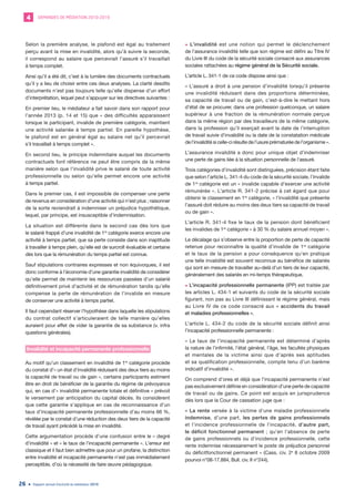DEMANDES DE MÉDIATION 2010-20194
Rapport annuel d’activité du médiateur 201926
Selon la première analyse, le plafond est égal au traitement
perçu avant la mise en invalidité, alors qu’à suivre la seconde,
il correspond au salaire que percevrait l’assuré s’il travaillait
à temps complet.
Ainsi qu’il a été dit, c’est à la lumière des documents contractuels
qu’il y a lieu de choisir entre ces deux analyses. La clarté desdits
documents n’est pas toujours telle qu’elle dispense d’un effort
d’interprétation, lequel peut s’appuyer sur les directives suivantes :
En premier lieu, le médiateur a fait savoir dans son rapport pour
l’année 2013 (p. 14 et 15) que « des difficultés apparaissent
lorsque le participant, invalide de première catégorie, maintient
une activité salariée à temps partiel. En pareille hypothèse,
le plafond est en général égal au salaire net qu’il percevrait
s’il travaillait à temps complet ».
En second lieu, le principe indemnitaire auquel les documents
contractuels font référence ne peut être compris de la même
manière selon que l’invalidité prive le salarié de toute activité
professionnelle ou selon qu’elle permet encore une activité
à temps partiel.
Dans le premier cas, il est impossible de compenser une perte
de revenus en considération d’une activité qui n’est plus ; raisonner
de la sorte reviendrait à indemniser un préjudice hypothétique,
lequel, par principe, est insusceptible d’indemnisation.
La situation est différente dans le second cas dès lors que
le salarié frappé d’une invalidité de 1re
catégorie exerce encore une
activité à temps partiel, que sa perte consiste dans son inaptitude
à travailler à temps plein, qu’elle est de surcroît évaluable et certaine
dès lors que la rémunération du temps partiel est connue.
Sauf stipulations contraires expresses et non équivoques, il est
donc conforme à l’économie d’une garantie invalidité de considérer
qu’elle permet de maintenir les ressources passées d’un salarié
définitivement privé d’activité et de rémunération tandis qu’elle
compense la perte de rémunération de l’invalide en mesure
de conserver une activité à temps partiel.
Il faut cependant réserver l’hypothèse dans laquelle les stipulations
du contrat collectif s’articuleraient de telle manière qu’elles
auraient pour effet de vider la garantie de sa substance (v. infra
questions générales).
Invalidité et incapacité permanente professionnelle
Au motif qu’un classement en invalidité de 1re
catégorie procède
du constat d’« un état d’invalidité réduisant des deux tiers au moins
la capacité de travail ou de gain », certains participants estiment
être en droit de bénéficier de la garantie du régime de prévoyance
qui, en cas d’« invalidité permanente totale et définitive » prévoit
le versement par anticipation du capital décès. Ils considèrent
que cette garantie s’applique en cas de reconnaissance d’un
taux d’incapacité permanente professionnelle d’au moins 66 %,
révélée par le constat d’une réduction des deux tiers de la capacité
de travail ayant précédé la mise en invalidité.
Cette argumentation procède d’une confusion entre le « degré
d’invalidité » et « le taux de l’incapacité permanente ». L’erreur est
classique et il faut bien admettre que pour un profane, la distinction
entre invalidité et incapacité permanente n’est pas immédiatement
perceptible, d’où la nécessité de faire œuvre pédagogique.
• L’invalidité est une notion qui permet le déclenchement
de l’assurance invalidité telle que son régime est défini au Titre IV
du Livre III du code de la sécurité sociale consacré aux assurances
sociales rattachées au régime général de la Sécurité sociale.
L’article L. 341-1 de ce code dispose ainsi que :
« L’assuré a droit à une pension d’invalidité lorsqu’il présente
une invalidité réduisant dans des proportions déterminées,
sa capacité de travail ou de gain, c’est-à-dire le mettant hors
d’état de se procurer, dans une profession quelconque, un salaire
supérieur à une fraction de la rémunération normale perçue
dans la même région par des travailleurs de la même catégorie,
dans la profession qu’il exerçait avant la date de l’interruption
de travail suivie d’invalidité ou la date de la constatation médicale
de l’invalidité si celle-ci résulte de l’usure prématurée de l’organisme ».
L’assurance invalidité a donc pour unique objet d’indemniser
une perte de gains liée à la situation personnelle de l’assuré.
Trois catégories d’invalidité sont distinguées, précision étant faite
que selon l’article L. 341-4 du code de la sécurité sociale, l’invalide
de 1re
catégorie est un « invalide capable d’exercer une activité
rémunérée ». L’article R. 341-2 précise à cet égard que pour
obtenir le classement en 1re
catégorie, « l’invalidité que présente
l’assuré doit réduire au moins des deux tiers sa capacité de travail
ou de gain ».
L’article R. 341-4 fixe le taux de la pension dont bénéficient
les invalides de 1re
catégorie « à 30 % du salaire annuel moyen ».
Le décalage qui s’observe entre la proportion de perte de capacité
retenue pour reconnaître la qualité d’invalide de 1re
catégorie
et le taux de la pension a pour conséquence qu’en pratique
une telle invalidité est souvent reconnue au bénéfice de salariés
qui sont en mesure de travailler au-delà d’un tiers de leur capacité,
généralement des salariés en mi-temps thérapeutique.
• L’incapacité professionnelle permanente (IPP) est traitée par
les articles L. 434-1 et suivants du code de la sécurité sociale
figurant, non pas au Livre III définissant le régime général, mais
au Livre IV de ce code consacré aux « accidents du travail
et maladies professionnelles ».
L’article L. 434-2 du code de la sécurité sociale définit ainsi
l’incapacité professionnelle permanente :
« Le taux de l’incapacité permanente est déterminé d’après
la nature de l’infirmité, l’état général, l’âge, les facultés physiques
et mentales de la victime ainsi que d’après ses aptitudes
et sa qualification professionnelle, compte tenu d’un barème
indicatif d’invalidité ».
On comprend d’ores et déjà que l’incapacité permanente n’est
pas exclusivement définie en considération d’une perte de capacité
de travail ou de gains. Ce point est acquis en jurisprudence
dès lors que la Cour de cassation juge que :
« La rente versée à la victime d’une maladie professionnelle
indemnise, d’une part, les pertes de gains professionnels
et l’incidence professionnelle de l’incapacité, d’autre part,
le déficit fonctionnel permanent ; qu’en l’absence de perte
de gains professionnels ou d’incidence professionnelle, cette
rente indemnise nécessairement le poste de préjudice personnel
du déficitfonctionnel permanent » (Cass. civ. 2e
8 octobre 2009
pourvoi n°08-17.884, Bull. civ. II n°244).
 
