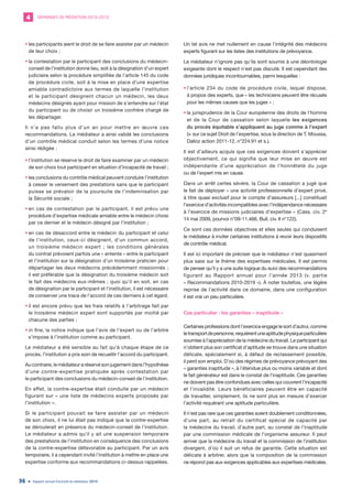 DEMANDES DE MÉDIATION 2010-20194
Rapport annuel d’activité du médiateur 201936
•	les participants aient le droit de se faire assister par un médecin
de leur choix ;
•	la contestation par le participant des conclusions du médecin-
conseil de l’institution donne lieu, soit à la désignation d’un expert
judiciaire selon la procédure simplifiée de l’article 145 du code
de procédure civile, soit à la mise en place d’une expertise
amiable contradictoire aux termes de laquelle l’institution
et le participant désignent chacun un médecin, les deux
médecins désignés ayant pour mission de s’entendre sur l’état
du participant ou de choisir un troisième confrère chargé de
les départager.
Il n’a pas fallu plus d’un an pour mettre en œuvre ces
recommandations. Le médiateur a ainsi validé les conclusions
d’un contrôle médical conduit selon les termes d’une notice
ainsi rédigée :
•	l’institution se réserve le droit de faire examiner par un médecin
de son choix tout participant en situation d’incapacité de travail ;
•	les conclusions du contrôle médical peuvent conduire l’institution
à cesser le versement des prestations sans que le participant
puisse se prévaloir de la poursuite de l’indemnisation par
la Sécurité sociale ;
•	en cas de contestation par le participant, il est prévu une
procédure d’expertise médicale amiable entre le médecin choisi
par ce dernier et le médecin désigné par l’institution ;
•	en cas de désaccord entre le médecin du participant et celui
de l’institution, ceux-ci désignent, d’un commun accord,
un troisième médecin expert ; les conditions générales
du contrat prévoient parfois une « entente » entre le participant
et l’institution sur la désignation d’un troisième praticien pour
départager les deux médecins précédemment missionnés ;
il est préférable que la désignation du troisième médecin soit
le fait des médecins eux-mêmes ; quoi qu’il en soit, en cas
de désignation par le participant et l’institution, il est nécessaire
de conserver une trace de l’accord de ces derniers à cet égard.
•	il est encore prévu que les frais relatifs à l’arbitrage fait par
le troisième médecin expert sont supportés par moitié par
chacune des parties ;
•	in fine, la notice indique que l’avis de l’expert ou de l’arbitre
s’impose à l’institution comme au participant.
Le médiateur a été sensible au fait qu’à chaque étape de ce
procès, l’institution a pris soin de recueillir l’accord du participant.
Au contraire, le médiateur a réservé son jugement dans l’hypothèse
d’une contre-expertise pratiquée après contestation par
le participant des conclusions du médecin-conseil de l’institution.
En effet, la contre-expertise était conduite par un médecin
figurant sur « une liste de médecins experts proposés par
l’institution ».
Si le participant pouvait se faire assister par un médecin
de son choix, il ne lui était pas indiqué que la contre-expertise
se déroulerait en présence du médecin-conseil de l’institution.
Le médiateur a admis qu’il y ait une suspension temporaire
des prestations de l’institution en conséquence des conclusions
de la contre-expertise défavorable au participant. Par un avis
temporaire, il a cependant invité l’institution à mettre en place une
expertise conforme aux recommandations ci-dessus rappelées.
Un tel avis ne met nullement en cause l’intégrité des médecins
experts figurant sur les listes des institutions de prévoyance.
Le médiateur n’ignore pas qu’ils sont soumis à une déontologie
exigeante dont le respect n’est pas discuté. Il est cependant des
données juridiques incontournables, parmi lesquelles :
•	l’article 234 du code de procédure civile, lequel dispose,
à propos des experts, que « les techniciens peuvent être récusés
pour les mêmes causes que les juges » ;
•	la jurisprudence de la Cour européenne des droits de l’homme
et de la Cour de cassation selon laquelle les exigences
du procès équitable s’appliquent au juge comme à l’expert
(v. sur ce sujet Droit de l’expertise, sous la direction de T. Moussa,
Dalloz action 2011-12, n°224.91 et s.).
Il est d’ailleurs acquis que ces exigences doivent s’apprécier
objectivement, ce qui signifie que leur mise en œuvre est
indépendante d’une appréciation de l’honnêteté du juge
ou de l’expert mis en cause.
Dans un arrêt certes sévère, la Cour de cassation a jugé que
le fait de déployer « une activité professionnelle d’expert privé,
à titre quasi exclusif pour le compte d’assureurs [...] constituait
l’exercice d’activités incompatibles avec l’indépendance nécessaire
à l’exercice de missions judiciaires d’expertise » (Cass. civ. 2e
14 mai 2009, pourvoi n°09-11.466, Bull. civ. II n°122).
Ce sont ces données objectives et elles seules qui conduisent
le médiateur à inviter certaines institutions à revoir leurs dispositifs
de contrôle médical.
Il est ici important de préciser que le médiateur n’est quasiment
plus saisi sur le thème des expertises médicales. Il est permis
de penser qu’il y a une suite logique du suivi des recommandations
figurant au Rapport annuel pour l’année 2013 (v. partie
« Recommandations 2010-2019 »). À noter toutefois, une légère
reprise de l’activité dans ce domaine, dans une configuration
il est vrai un peu particulière.
Cas particulier : les garanties « inaptitude »
Certaines professions dont l’exercice engage le sort d’autrui, comme
letransportdepersonne,requièrentuneaptitudephysiqueparticulière
soumise à l’appréciation de la médecine du travail. Le participant qui
n’obtient plus son certificat d’aptitude se trouve dans une situation
délicate, spécialement si, à défaut de reclassement possible,
il perd son emploi. D’où des régimes de prévoyance prévoyant des
« garanties inaptitude », à l’étendue plus ou moins variable et dont
le fait générateur est dans le constat de l’inaptitude. Ces garanties
ne doivent pas être confondues avec celles qui couvrent l’incapacité
et l’invalidité. Leurs bénéficiaires peuvent être en capacité
de travailler, simplement, ils ne sont plus en mesure d’exercer
l’activité requérant une aptitude particulière.
Il n’est pas rare que ces garanties soient doublement conditionnées,
d’une part, au retrait du certificat spécial de capacité par
la médecine du travail, d’autre part, au constat de l’inaptitude
par une commission médicale de l’organisme assureur. Il peut
arriver que la médecine du travail et la commission de l’institution
divergent, d’où il suit un refus de garantie. Cette situation est
délicate à arbitrer, alors que la composition de la commission
ne répond pas aux exigences applicables aux expertises médicales.
 