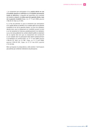 DEMANDES DE MÉDIATION 2010-2019 4
Rapport annuel d’activité du médiateur 2019 41
• Le versement par anticipation d’un capital décès en cas
d’invalidité absolue et définitive ou d’invalidité permanente
totale et définitive, à laquelle est assimilée une invalidité
de troisième catégorie, ne relève pas de la garantie décès, mais
de la garantie invalidité (Cass. civ. 2e
17 avril 2008, pourvoi
n°06-45.137, Bull. civ. II n°87).
Il y a lieu de préciser ici que le versement par anticipation
d’un capital décès au bénéfice d’un invalide relève de la garantie
invalidité et non de la garantie décès. La Cour de cassation
décide donc que le classement en invalidité ouvrant le droit
à un tel versement et intervenu postérieurement à la résiliation
ou au non-renouvellement du contrat collectif justifie le versement
de ce capital dès lors que ce classement est consécutif
à une maladie dont le participant était atteint antérieurement
à la résiliation du contrat (Cass. civ. 2e
17 avril 2008, pourvoi
n°06-45.137, Bull. civ. II n°96 ; Cass. civ. 2e
17 avril 2008,
pourvoi n°06-45.138 ; Cass. civ. 2e
21 mai 2015, pourvoi
n°14-16.742).
Bien qu’acquise en jurisprudence, cette solution n’est toujours
pas admise par certaines institutions de prévoyance.
 