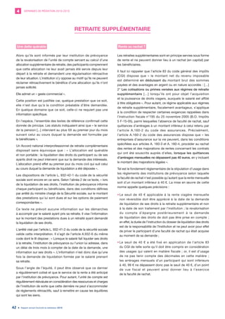 DEMANDES DE MÉDIATION 2010-20194
Rapport annuel d’activité du médiateur 201942
RETRAITE SUPPLÉMENTAIRE
Une dette quérable
Alors qu’ils sont informés par leur institution de prévoyance
de la revalorisation de l’unité de compte servant au calcul d’une
allocation supplémentaire de retraite, des participants comprennent
que cette allocation ne leur avait jamais été servie depuis leur
départ à la retraite et demandent une régularisation rétroactive
de leur situation. L’institution s’y oppose au motif qu’ils ne peuvent
réclamer rétroactivement le bénéfice d’une allocation qu’ils n’ont
jamais sollicité.
Elle admet un « geste commercial ».
Cette position est justifiée car, quelque prestation que ce soit,
elle n’est due qu’à la condition préalable d’être demandée.
En quelque domaine que ce soit, celle-ci ne requiert pas une
information spécifique.
En l’espèce, l’ensemble des textes de référence confirmait cette
donnée de principe. Les statuts indiquaient ainsi que « le service
de la pension [...] intervient au plus tôt au premier jour du mois
suivant celui au cours duquel la demande est formulée par
le bénéficiaire ».
Un Accord national interprofessionnel de retraite complémentaire
disposait sans équivoque que : « L’allocation est quérable
et non portable : la liquidation des droits du participant ou de ses
ayants droit ne peut intervenir que sur la demande des intéressés.
L’allocation prend effet au premier jour du mois civil qui suit celui
au cours duquel la demande de liquidation a été déposée ».
Les dispositions de l’article L. 932-42-1 du code de la sécurité
sociale sont encore en ce sens. Selon l’alinéa 2 de ce texte, « lors
de la liquidation de ses droits, l’institution de prévoyance informe
chaque participant ou bénéficiaire, dans des conditions définies
par arrêté du ministre chargé de la Sécurité sociale, sur le montant
des prestations qui lui sont dues et sur les options de paiement
correspondantes ».
Ce texte ne prévoit aucune information sur les démarches
à accomplir par le salarié ayant pris sa retraite. Il vise l’information
sur le montant des prestations dues à un retraité ayant demandé
la liquidation de ses droits.
L’arrêté visé par l’article L. 932-41-2 du code de la sécurité sociale
valide cette interprétation. Il s’agit de l’article A.932-6 du même
code dont le III dispose : « Lorsque le salarié fait liquider ses droits
à la retraite, l’institution de prévoyance ou l’union lui adresse, dans
un délai de trois mois à compter de la date de la demande, une
information sur ses droits ». L’information n’est donc due qu’une
fois la demande de liquidation formée par le salarié prenant
sa retraite.
Sous l’angle de l’équité, il peut être observé que ce dernier
a régulièrement cotisé et que le service de la rente a été anticipé
par l’institution de prévoyance. Pour autant, l’unité de compte est
régulièrement réévaluée en considération des ressources et charges
de l’institution de sorte que cette dernière ne peut s’accommoder
de règlements rétroactifs, sauf à remettre en cause les équilibres
qui sont les siens.
Rente ou rachat ?
Les retraites supplémentaires sont en principe servies sous forme
de rente et ne peuvent donner lieu à un rachat (en capital) par
les bénéficiaires.
Il faut ici rappeler que l’article 83 du code général des impôts
(CGI) dispose que « le montant net du revenu imposable
est déterminé en déduisant du montant brut des sommes
payées et des avantages en argent ou en nature accordés : […]
2° Les cotisations ou primes versées aux régimes de retraite
supplémentaire […] lorsqu’ils ont pour objet l’acquisition
et la jouissance de droits viagers, auxquels le salarié est affilié
à titre obligatoire ». Pour autant, ce régime applicable aux régimes
de retraite supplémentaire, fiscalement avantageux, s’applique
à la condition de respecter certaines exigences rappelées dans
l’instruction fiscale n°195 du 25 novembre 2005 (B.O. Impôts
5 F-15-05), parmi lesquelles l’absence de faculté de rachat, sauf
quittances d’arrérages à un montant inférieur à celui retenu par
l’article A.160-2 du code des assurances. Précisément,
l’article A.160-2 du code des assurances dispose que « les
entreprises d’assurance sur la vie peuvent, dans les conditions
spécifiées aux articles A. 160-3 et A. 160-4, procéder au rachat
des rentes et des majorations de rentes concernant les contrats
qui ont été souscrits auprès d’elles, lorsque les quittances
d’arrérages mensuelles ne dépassent pas 40 euros, en y incluant
le montant des majorations légales ».
Tel est le fondement règlementaire de la stipulation d’usage dans
les règlements des institutions de prévoyance selon laquelle
la faculté de rachat n’est possible qu’autant que la rente mensuelle
soit d’un montant inférieur à 40 €. La mise en œuvre de cette
norme appelle quelques précisions :
•	Le seuil de 40 € applicable à la rente viagère mensuelle
non réversible doit être apprécié à la date de la demande
de liquidation de ses droits à la retraite supplémentaire et non
à la date de son traitement par l’institution ; la revalorisation
du compte d’épargne postérieurement à la demande
de liquidation des droits de doit pas être prise en compte ;
en effet, la durée de l’instruction du dossier de liquidation des droits
est de la responsabilité de l’Institution et ne peut avoir pour effet
de priver le participant d’une faculté de rachat qui était acquise
au moment de sa demande ;
•	Le seuil de 40  € a été fixé en application de l’article 83
du CGI de telle sorte qu’il doit être compris en considération
des usages qui valent en matière fiscale ; or, il est d’usage
de ne pas tenir compte des décimales en cette matière ;
les arrérages mensuels d’un participant qui sont inférieurs
à 40, 99 € ne dépassent donc pas le seuil de 40 €, d’un point
de vue fiscal et peuvent ainsi donner lieu à l’exercice
de la faculté de rachat.
 