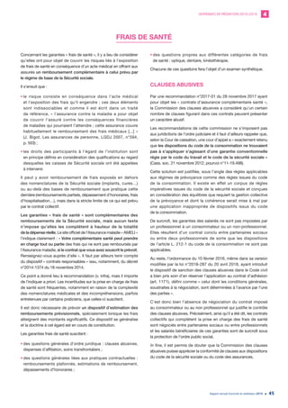 DEMANDES DE MÉDIATION 2010-2019 4
Rapport annuel d’activité du médiateur 2019 45
FRAIS DE SANTÉ
Concernant les garanties « frais de santé », il y a lieu de considérer
qu’elles ont pour objet de couvrir les risques liés à l’exposition
de frais de santé en conséquence d’un acte médical en offrant aux
assurés un remboursement complémentaire à celui prévu par
le régime de base de la Sécurité sociale.
Il s’ensuit que :
•	le risque consiste en conséquence dans l’acte médical
et l’exposition des frais qu’il engendre ; ces deux éléments
sont indissociables et comme il est écrit dans un traité
de référence, « l’assurance contre la maladie a pour objet
de couvrir l’assuré contre les conséquences financières
de maladies qui pourraient l’atteindre ; cette assurance couvre
habituellement le remboursement des frais médicaux [...] »
(J. Bigot, Les assurances de personne, LGDJ 2007, n°594,
p. 503) ;
•	les droits des participants à l’égard de l’institution sont
en principe définis en considération des qualifications au regard
desquelles les caisses de Sécurité sociale ont été appelées
à intervenir.
Il peut y avoir remboursement de frais exposés en dehors
des nomenclatures de la Sécurité sociale (implants, cures…)
ou au-delà des bases de remboursement que pratique cette
dernière (remboursements partiels, dépassement d’honoraires, frais
d’hospitalisation…), mais dans la stricte limite de ce qui est prévu
par le contrat collectif.
Les garanties « frais de santé » sont complémentaires des
remboursements de la Sécurité sociale, mais aucun texte
n’impose qu’elles les complètent à hauteur de la totalité
de la dépense réelle. Le site officiel de l’Assurance maladie « AMELI »
l’indique clairement : « Votre complémentaire santé peut prendre
en charge tout ou partie des frais qui ne sont pas remboursés par
l’Assurance maladie, si le contrat que vous avez souscrit le prévoit.
Renseignez-vous auprès d’elle ». Il faut par ailleurs tenir compte
du dispositif « contrats responsables » issu, notamment, du décret
n°2014-1374 du 18 novembre 2014.
Ce point a donné lieu à recommandation (v. infra), mais il importe
de l’indiquer a priori. Les incertitudes sur la prise en charge de frais
de santé sont fréquentes, notamment en raison de la complexité
des nomenclatures médicales et des incompréhensions, parfois
entretenues par certains praticiens, que celles-ci suscitent.
Il est donc nécessaire de prévoir un dispositif d’estimation des
remboursements prévisionnels, spécialement lorsque les frais
atteignent des montants significatifs. Ce dispositif se généralise
et la doctrine à cet égard est en cours de constitution.
Les garanties frais de santé suscitent :
•	des questions générales d’ordre juridique : clauses abusives,
dispenses d’affiliation, soins transfrontaliers ;
•	des questions générales liées aux pratiques contractuelles :
remboursements plafonnés, estimations de remboursement,
dépassements d’honoraires ;
•	des questions propres aux différentes catégories de frais
de santé : optique, dentaire, kinésithérapie.
Chacune de ces questions fera l’objet d’un examen synthétique.
CLAUSES ABUSIVES
Par une recommandation n°2017-01 du 28 novembre 2017 ayant
pour objet les « contrats d’assurance complémentaire santé »,
la Commission des clauses abusives a considéré qu’un certain
nombre de clauses figurant dans ces contrats peuvent présenter
un caractère abusif.
Les recommandations de cette commission ne s’imposent pas
aux juridictions de l’ordre judiciaire et il faut d’ailleurs rappeler que,
selon la Cour de cassation, une cour d’appel a « exactement retenu
que les dispositions du code de la consommation ne trouvaient
pas à s’appliquer s’agissant d’une garantie conventionnelle
régie par le code du travail et le code de la sécurité sociale »
(Cass. soc. 21 novembre 2012, pourvoi n°11-19.498).
Cette solution est justifiée, sous l’angle des règles applicables
aux régimes de prévoyance comme des règles issues du code
de la consommation. Il existe en effet un corpus de règles
impératives issues du code de la sécurité sociale et conçues
en considération des équilibres que requiert la gestion collective
de la prévoyance et dont la cohérence serait mise à mal par
une application inappropriée de dispositifs issus du code
de la consommation.
De surcroît, les garanties des salariés ne sont pas imposées par
un professionnel à un consommateur ou un non-professionnel.
Elles résultent d’un contrat conclu entre partenaires sociaux
ou entre deux professionnels de sorte que les dispositions
de l’article L. 212-1 du code de la consommation ne sont pas
applicables.
Au reste, l’ordonnance du 10 février 2016, même dans sa version
modifiée par la loi n°2018-287 du 20 avril 2018, ayant introduit
le dispositif de sanction des clauses abusives dans le Code civil
a bien pris soin d’en réserver l’application au contrat d’adhésion
(art. 1171), défini comme « celui dont les conditions générales,
soustraites à la négociation, sont déterminées à l’avance par l’une
des parties ».
C’est donc bien l’absence de négociation du contrat imposé
au consommateur ou au non professionnel qui justifie le contrôle
des clauses abusives. Précisément, ainsi qu’il a été dit, les contrats
collectifs qui complètent la prise en charge des frais de santé
sont négociés entre partenaires sociaux ou entre professionnels
et les salariés bénéficiaires de ces garanties sont de surcroît sous
la protection de l’ordre public social.
In fine, il est permis de douter que la Commission des clauses
abusives puisse apprécier la conformité de clauses aux dispositions
du code de la sécurité sociale ou du code des assurances.
 