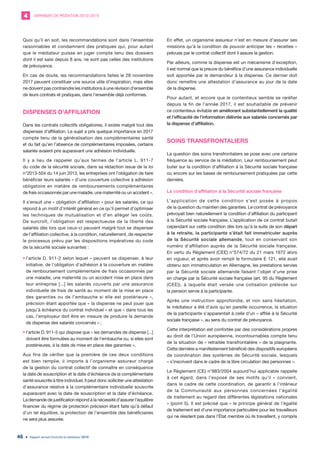 DEMANDES DE MÉDIATION 2010-20194
Rapport annuel d’activité du médiateur 201946
Quoi qu’il en soit, les recommandations sont dans l’ensemble
raisonnables et condamnent des pratiques qui, pour autant
que le médiateur puisse en juger compte tenu des dossiers
dont il est saisi depuis 8 ans, ne sont pas celles des institutions
de prévoyance.
En cas de doute, les recommandations faites le 28 novembre
2017 peuvent constituer une source utile d’inspiration, mais elles
ne doivent pas contraindre les institutions à une révision d’ensemble
de leurs contrats et pratiques, dans l’ensemble déjà conformes.
DISPENSES D’AFFILIATION
Dans les contrats collectifs obligatoires, il existe malgré tout des
dispenses d’affiliation. Le sujet a pris quelque importance en 2017
compte tenu de la généralisation des complémentaires santé
et du fait qu’en l’absence de complémentaires imposées, certains
salariés avaient pris auparavant une adhésion individuelle.
Il y a lieu de rappeler qu’aux termes de l’article L. 911-7
du code de la sécurité sociale, dans sa rédaction issue de la loi
n°2013-504 du 14 juin 2013, les entreprises ont l’obligation de faire
bénéficier leurs salariés « d’une couverture collective à adhésion
obligatoire en matière de remboursements complémentaires
de frais occasionnés par une maladie, une maternité ou un accident ».
Il s’ensuit une « obligation d’affiliation » pour les salariés, ce qui
répond à un motif d’intérêt général en ce qu’il permet d’optimiser
les techniques de mutualisation et d’en alléger les coûts.
De surcroît, l’obligation est respectueuse de la liberté des
salariés dès lors que ceux-ci peuvent malgré tout se dispenser
de l’affiliation collective, à la condition, naturellement, de respecter
le processus prévu par les dispositions impératives du code
de la sécurité sociale suivantes :
•	l’article D. 911-2 selon lequel « peuvent se dispenser, à leur
initiative, de l’obligation d’adhésion à la couverture en matière
de remboursement complémentaire de frais occasionnés par
une maladie, une maternité ou un accident mise en place dans
leur entreprise [...] les salariés couverts par une assurance
individuelle de frais de santé au moment de la mise en place
des garanties ou de l’embauche si elle est postérieure »,
précision étant apportée que « la dispense ne peut jouer que
jusqu’à échéance du contrat individuel » et que « dans tous les
cas, l’employeur doit être en mesure de produire la demande
de dispense des salariés concernés » ;
•	l’article D. 911-5 qui dispose que « les demandes de dispense [...]
doivent être formulées au moment de l’embauche ou, si elles sont
postérieures, à la date de mise en place des garanties ».
Aux fins de vérifier que la première de ces deux conditions
est bien remplie, il importe à l’organisme assureur chargé
de la gestion du contrat collectif de connaître en conséquence
la date de souscription et la date d’échéance de la complémentaire
santé souscrite à titre individuel. Il peut donc solliciter une attestation
d’assurance relative à la complémentaire individuelle souscrite
auparavant avec la date de souscription et la date d’échéance.
La demande de justification répond à la nécessité d’assurer l’équilibre
financier du régime de protection précision étant faite qu’à défaut
d’un tel équilibre, la protection de l’ensemble des bénéficiaires
ne sera plus assurée.
En effet, un organisme assureur n’est en mesure d’assurer ses
missions qu’à la condition de pouvoir anticiper les « recettes »
prévues par le contrat collectif dont il assure la gestion.
Par ailleurs, comme la dispense est un mécanisme d’exception,
il est normal que la preuve du bénéfice d’une assurance individuelle
soit apportée par le demandeur à la dispense. Ce dernier doit
donc remettre une attestation d’assurance au jour de la date
de la dispense.
Pour autant, et encore que le contentieux semble se raréfier
depuis la fin de l’année 2017, il est souhaitable de prévenir
ce contentieux évitable en améliorant substantiellement la qualité
et l’efficacité de l’information délivrée aux salariés concernés par
la dispense d’affiliation.
SOINS TRANSFRONTALIERS
La question des soins transfrontaliers se pose avec une certaine
fréquence au service de la médiation. Leur remboursement peut
buter sur la condition d’affiliation à la Sécurité sociale française
ou encore sur les bases de remboursement pratiquées par cette
dernière.
La condition d’affiliation à la Sécurité sociale française
L’application de cette condition s’est posée à propos
de la question du maintien des garanties. Le contrat de prévoyance
prévoyait bien naturellement la condition d’affiliation du participant
à la Sécurité sociale française. L’application de ce contrat butait
cependant sur cette condition dès lors qu’à la suite de son départ
à la retraite, la participante s’était fait immatriculer auprès
de la Sécurité sociale allemande, tout en conservant son
numéro d’affiliation auprès de la Sécurité sociale française.
En vertu du Règlement (CEE) n°574/72 du 21 mars 1972 alors
en vigueur, et après avoir rempli le formulaire E 121, elle avait
obtenu son immatriculation en Allemagne, les prestations servies
par la Sécurité sociale allemande faisant l’objet d’une prise
en charge par la Sécurité sociale française (art. 95 du Règlement
(CEE)), à laquelle était versée une cotisation prélevée sur
la pension servie à la participante.
Après une instruction approfondie, et non sans hésitation,
le médiateur a été d’avis qu’en pareille occurrence, la situation
de la participante s’apparentait à celle d’un « affilié à la Sécurité
sociale française », au sens du contrat de prévoyance.
Cette interprétation est confortée par des considérations propres
au droit de l’Union européenne, incontournables compte tenu
de la situation de « retraitée transfrontalière » de la plaignante.
Cette dernière a manifestement bénéficié des dispositifs européens
de coordination des systèmes de Sécurité sociale, lesquels
« s’inscrivent dans le cadre de la libre circulation des personnes ».
Le Règlement (CE) n°883/2004 aujourd’hui applicable rappelle
à cet égard, dans l’exposé de ses motifs qu’il « convient,
dans le cadre de cette coordination, de garantir à l’intérieur
de la Communauté aux personnes concernées l’égalité
de traitement au regard des différentes législations nationales
» (point 5). Il est précisé que « le principe général de l’égalité
de traitement est d’une importance particulière pour les travailleurs
qui ne résident pas dans l’État membre où ils travaillent, y compris
 