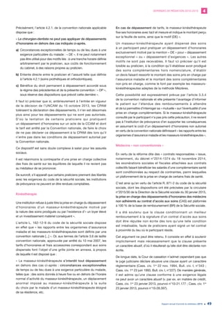 DEMANDES DE MÉDIATION 2010-2019 4
Rapport annuel d’activité du médiateur 2019 49
Précisément, l’article 4.2.1. de la convention nationale applicable
dispose que :
« Le chirurgien-dentiste ne peut pas appliquer de dépassements
d’honoraires en dehors des cas indiqués ci-après.
a)	 Circonstances exceptionnelles de temps ou de lieu dues à une
exigence particulière du malade : « DE ». Il ne peut notamment
pas être utilisé pour des motifs liés : à une tranche horaire définie
arbitrairement par le praticien, aux coûts de fonctionnement
du cabinet, à des raisons propres au praticien.
b)	Entente directe entre le praticien et l’assuré telle que définie
à l’article 4.2.1 (soins prothétiques et orthodontiques).
c)	 Bénéfice du droit permanent à dépassement accordé sous
le régime des précédentes et de la présente convention : « DP »,
sous réserve des dispositions que prévoit cette dernière ».
Il faut ici préciser que si, antérieurement à l’entrée en vigueur
de la décision de l’UNCAM du 15 octobre 2013, les CPAM
toléraient la déclaration des dépassements, il n’en est désormais
plus ainsi pour les dépassements qui ne sont pas autorisés.
D’où la tentation de certains praticiens qui pratiquent
un dépassement d’honoraires sur un acte de la CCAM et dont
le tarif est arrêté par la Convention nationale, de faire le choix
de ne pas déclarer ce dépassement à la CPAM dès lors qu’il
n’entre pas dans les conditions de dépassement autorisé par
la Convention nationale.
Ce dispositif est sans doute complexe à saisir pour les assurés
sociaux.
Il est néanmoins la contrepartie d’une prise en charge collective
des frais de santé sur les équilibres de laquelle il ne revient pas
au médiateur de se prononcer.
De surcroît, s’il apparaît que certains praticiens prennent des libertés
avec les exigences du code de la sécurité sociale, les institutions
de prévoyance ne peuvent en être rendues comptables.
Kinésithérapie
Une institution refuse à juste titre la prise en charge du dépassement
d’honoraires d’un masseur-kinésithérapeute motivé par
la nature des soins prodigués ou par l’existence d’« un loyer élevé
et un investissement matériel conséquent ».
L’article L. 162-12-9 du code de la sécurité sociale dispose
en effet que « les rapports entre les organismes d’assurance
maladie et les masseurs-kinésithérapeutes sont définis par une
convention nationale [...] ». Or, aux termes de l’article 3.6 de ladite
convention nationale, approuvée par arrêté du 10 mai 2007, les
tarifs d’honoraires et frais accessoires correspondant aux soins
dispensés font l’objet d’une grille jointe en annexe, à propos
de laquelle il est disposé que :
« Le masseur-kinésithérapeute s’interdit tout dépassement
en dehors des cas ci-après : circonstances exceptionnelles
de temps ou de lieu dues à une exigence particulière du malade,
telles que : des soins donnés à heure fixe ou en dehors de l’horaire
normal d’activité du masseur-kinésithérapeute, un déplacement
anormal imposé au masseur-kinésithérapeute à la suite
du choix par le malade d’un masseur-kinésithérapeute éloigné
de sa résidence, etc.
En cas de dépassement de tarifs, le masseur-kinésithérapeute
fixe ses honoraires avec tact et mesure et indique le montant perçu
sur la feuille de soins, ainsi que le motif (DE) ».
Un masseur-kinésithérapeute ayant dispensé des soins
à un participant peut pratiquer un dépassement d’honoraires
exclusivement motivé par la mention « DE » pour « dépassement
exceptionnel » ou « dépassement d’exigences ». Les autres
motifs ne sont pas recevables. Il faut ici préciser qu’il est
loisible au praticien, à la condition qu’il établisse avoir prodigué
des soins complémentaires hors nomenclature, d’établir
un devis faisant ressortir le montant des soins pris en charge par
l’assurance maladie et le montant des soins complémentaires
non pris en charge, comme le font par exemple les masseurs-
kinésithérapeutes adeptes de la méthode Mézières.
Cette possibilité est expressément prévue par l’article 3.3.4
de la convention nationale et elle présente l’avantage d’informer
le patient sur l’étendue des remboursements à attendre
et de lui permettre d’interroger sa « mutuelle » sur l’éventualité d’une
prise en charge complémentaire. Si le masseur-kinésithérapeute
consulté par le participant n’a pas pris cette précaution, il ne revient
pas à l’institution de prévoyance d’en supporter les conséquences
en assumant le coût d’un dépassement d’honoraires non autorisé
en vertu de la convention nationale définissant « les rapports entre les
organismes d’assurance maladie et les masseurs-kinésithérapeutes ».
Médecins « non conventionnés »
En vertu de la réforme dite des « contrats responsables » issue,
notamment, du décret n°2014-1374 du 18 novembre 2014,
les exonérations sociales et fiscales attachées aux contrats
collectifs faisant bénéficier les salariés d’une complémentaire santé
sont conditionnées au respect de contraintes, parmi lesquelles
un plafonnement de la prise en charge de certains frais de santé.
C’est ainsi qu’en vertu de l’article R. 871-2 du code de la sécurité
sociale, dont les dispositions ont été précisées par la circulaire
n°2015/30 de la Direction de la Sécurité sociale du 30 janvier 2015,
la prise en charge des dépassements d’honoraires des médecins
non adhérents au contrat d’accès aux soins (CAS) est plafonnée
à 100 % de la base de remboursement (BR) de la Sécurité sociale.
Il a été soutenu que la clause conditionnant un meilleur
remboursement à la signature d’un contrat d’accès aux soins
doit être réputée non écrite dès lors qu’une telle condition
est irréalisable, faute de praticiens ayant signé un tel contrat
à proximité du lieu où le participant réside.
Cet argument ne peut être retenu. Il consiste en effet à soutenir
implicitement mais nécessairement que la clause présente
un caractère abusif, d’où il résulterait qu’elle doit être déclarée non
écrite.
De longue date, la Cour de cassation n’admet cependant pas que
le juge judiciaire déclare abusive une clause ayant un caractère
réglementaire (Cass. civ. 1re
22 nov. 1994, Bull. civ. I, n°343 ;
Cass. civ. 1re
23 juin 1993, Bull. civ. I, n°227). De manière générale,
il est admis qu’une clause conforme à une exigence légale
ne peut avoir un caractère abusif (v. par ex. en matière de crédit,
Cass. civ. 1re
23 janvier 2013, pourvoi n°10-21.177 ; Cass. civ. 1re
23 janvier 2013, pourvoi n°10-28.397).
 