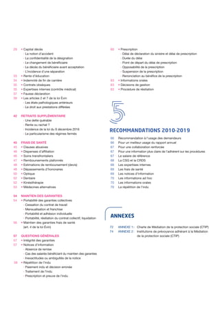 ANNEXES
54
54
ANNEXE 1 :	 Charte de Médiation de la protection sociale (CTIP)
ANNEXE 2 :	 Institutions de prévoyance adhérant à la Médiation
de la protection sociale (CTIP)
72
74
29
42
33
34
35
35
37
39
RECOMMANDATIONS 2010-2019
45
45
46
46
47
48
48
50
52
52
53
63
63
63
58
Recommandation à l’usage des demandeurs
Pour un meilleur usage du rapport annuel
Pour une collaboration renforcée
Pour une information plus claire de l’adhérent sur les procédures
Le salaire de référence
La CSG et la CRDS
Les expertises internes
Les frais de santé
Les notices d’information
Les informations ad hoc
Les informations orales
La répétition de l’indu
66
66
67
67
67
68
68
69
69
70
70
70
• Capital décès
- La notion d’accident
- La confidentialité de la désignation
- Le changement de bénéficiaire
- Le décès du bénéficiaire avant acceptation
- L’incidence d’une séparation
• Rente d’éducation
• Indemnité de fin de carrière
• Contrats obsèques
• Expertises internes (contrôle médical)
• Fausse déclaration
• Les articles 2 et 7 de la loi Évin
- Les états pathologiques antérieurs
- Le droit aux prestations différées
RETRAITE SUPPLÉMENTAIRE
- Une dette quérable
- Rente ou rachat ?
- Incidence de la loi du 9 décembre 2016
- Le particularisme des régimes fermés
FRAIS DE SANTÉ
• Clauses abusives
• Dispenses d’affiliation
• Soins transfrontaliers
• Remboursements plafonnés
• Estimations de remboursement (devis)
• Dépassements d’honoraires
• Optique
• Dentaire
• Kinésithérapie
• Médecines alternatives
MAINTIEN DES GARANTIES
• Portabilité des garanties collectives
- Cessation du contrat de travail
- Mensualisation et franchise
- Portabilité et adhésion individuelle
- Portabilité, résiliation du contrat collectif, liquidation
• Maintien des garanties frais de santé
(art. 4 de la loi Évin)
QUESTIONS GÉNÉRALES
• Intégrité des garanties
• Notices d’information
- Absence de remise
- Cas des salariés bénéficiant du maintien des garanties
- Inexactitudes ou ambiguïtés de la notice
• Répétition de l’indu
- Paiement indu et décision erronée
- Traitement de l’indu
- Prescription et preuve de l’indu
• Prescription
- Délai de déclaration du sinistre et délai de prescription
- Durée du délai
- Point de départ du délai de prescription
- Opposabilité de la prescription
- Suspension de la prescription
- Renonciation au bénéfice de la prescription
• Informations orales
• Décisions de gestion
• Procédure de résiliation
56
57
57
57
60
 