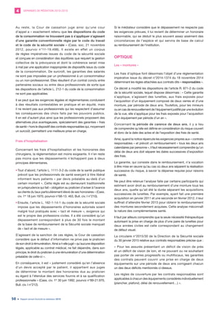 DEMANDES DE MÉDIATION 2010-20194
Rapport annuel d’activité du médiateur 201950
Au reste, la Cour de cassation juge ainsi qu’une cour
d’appel a « exactement retenu que les dispositions du code
de la consommation ne trouvaient pas à s’appliquer s’agissant
d’une garantie conventionnelle régie par le code du travail
et le code de la sécurité sociale » (Cass. soc. 21 novembre
2012, pourvoi n°11-19.498). Il existe en effet un corpus
de règles impératives issues du code de la sécurité sociale
et conçues en considération des équilibres que requiert la gestion
collective de la prévoyance et dont la cohérence serait mise
à mal par une application inappropriée de dispositifs issus du code
de la consommation. De surcroît, les garanties des salariés
ne sont pas imposées par un professionnel à un consommateur
ou un non-professionnel. Elles résultent d’un contrat conclu entre
partenaires sociaux ou entre deux professionnels de sorte que
les dispositions de l’article L. 212-1 du code de la consommation
ne sont pas applicables.
Il se peut que les exigences légales et réglementaires conduisent
à des résultats contestables en pratique et en équité, mais
il ne revient pas aux professionnels qui les respectent d’assumer
les conséquences des choix faits par les pouvoirs publics.
Il en est d’autant plus ainsi que les professionnels proposent des
alternatives plus avantageuses, spécialement des garanties « frais
de santé » hors le dispositif des contrats responsables qui, moyennant
un surcoût, permettent une meilleure prise en charge.
Frais d’hospitalisation
Concernant les frais d’hospitalisation et les honoraires des
chirurgiens, la réglementation est moins exigeante. Il n’en reste
pas moins que les dépassements n’échappent pas à deux
principes élémentaires.
•	Tout d’abord, l’article L. 1111-3-2 du code de la santé publique
prévoit que les professionnels de santé exerçant à titre libéral
informent leurs patients « par devis préalable au-delà d’un
certain montant ». Cette règle est au demeurant traditionnelle
en jurisprudence qui fait « obligation au praticien d’aviser à l’avance
sa cliente du taux particulièrement élevé de ses honoraires » (Cass.
civ. 1re
18 juin 1970, pourvoi n°68-13. 463, Bull. civ. I n°210).
•	Ensuite, l’article L. 162-1-14-1 du code de la sécurité sociale
impose que les dépassements d’honoraires autorisés soient
malgré tout pratiqués avec « tact et mesure », exigence qui
est le propre des professions civiles. Il a été considéré qu’un
dépassement correspondant à plus de 30 fois le montant
de la base de remboursement de la Sécurité sociale manquait
de « tact et de mesure ».
S’agissant de la sanction de ces règles, la Cour de cassation
considère que le défaut d’information ne prive pas le praticien
de son droit à rémunération. Ainsi a-t-elle jugé « qu’aucune disposition
légale, applicable au contrat médical, ne fait dépendre, dans son
principe, le droit du praticien à une rémunération d’une détermination
préalable de celle-ci ».
En conséquence, il est « justement considéré qu’en l’absence
d’un devis accepté par le patient, il appartient aux juges
de déterminer le montant des honoraires dus au praticien
eu égard à l’étendue des services fournis et à sa qualification
professionnelle » (Cass. civ. 1re
30 juin 1992, pourvoi n°89-21.970,
Bull. civ. I n°212).
Si le médiateur considère que le dépassement ne respecte pas
les exigences prévues, il lui revient de déterminer un honoraire
raisonnable, qui se déduit le plus souvent assez aisément des
circonstances de l’espèce et qui servira de base de calcul
au remboursement de l’institution.
OPTIQUE
Les « montures »
Les frais d’optique font désormais l’objet d’une réglementation
impérative issue du décret n°2014-1374 du 18 novembre 2014
déterminant les règles attachées aux contrats dits « responsables ».
Ce décret a modifié les dispositions de l’article R. 871-2 du code
de la sécurité sociale, lequel dispose désormais : « Cette garantie
s’applique, s’agissant des lunettes, aux frais exposés pour
l’acquisition d’un équipement composé de deux verres et d’une
monture, par période de deux ans. Toutefois, pour les mineurs
ouencasderenouvellementdel’équipementjustifiéparuneévolution
de la vue, elle s’applique pour les frais exposés pour l’acquisition
d’un équipement par période d’un an ».
Concernant la période de carence de deux ans, il y a lieu
de comprendre qu’elle est définie en considération du risque couvert
et donc de la date des actes et de l’exposition des frais de santé.
Ainsi, quand la notice répercute les exigences propres aux « contrats
responsables » et prévoit un remboursement « tous les deux ans
calendaires par personne », il faut nécessairement comprendre qu’un
délai de deux ans doit séparer les dates successives d’exposition
des frais.
La garantie, qui consiste dans le remboursement, n’a vocation
à être mise en œuvre qu’au cas où deux ans séparent la réalisation
successive du risque, à savoir la dépense requise pour raisons
de santé.
Ne peut être retenue l’analyse faite par certains participants qui
estiment avoir droit au remboursement d’une monture tous les
deux ans, quelle qu’ait été la durée séparant les acquisitions
successives de lunettes. Par exemple, ayant fait une première
acquisition en janvier 2011 et une seconde en février 2012, il leur
suffirait d’attendre février 2013 pour obtenir le remboursement
des montures secondement acquises. Cette analyse méconnaît
la nature des complémentaires santé.
Il faut par ailleurs comprendre que la seule nécessité thérapeutique
autorisant la prise en charge de plus d’une paire de lunettes pour
deux années civiles est celle correspondant au changement
de défaut visuel.
La circulaire n°2015/30 de la Direction de la Sécurité sociale
du 30 janvier 2015 relative aux contrats responsables précise que :
« Pour les assurés présentant un déficit de vision de près
et un déficit de vision de loin, et ne pouvant ou ne souhaitant
pas porter de verres progressifs ou multifocaux, les garanties
des contrats peuvent couvrir une prise en charge de deux
équipements sur une période de deux ans corrigeant chacun
un des deux déficits mentionnés ci-dessus.
Les règles de couverture par les contrats responsables sont
applicables à chacun des équipements considérés individuellement
(plancher, plafond, délai de renouvellement…) ».
 