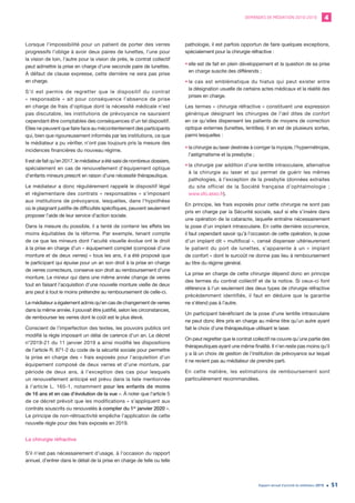 DEMANDES DE MÉDIATION 2010-2019 4
Rapport annuel d’activité du médiateur 2019 51
Lorsque l’impossibilité pour un patient de porter des verres
progressifs l’oblige à avoir deux paires de lunettes, l’une pour
la vision de loin, l’autre pour la vision de près, le contrat collectif
peut admettre la prise en charge d’une seconde paire de lunettes.
À défaut de clause expresse, cette dernière ne sera pas prise
en charge.
S’il est permis de regretter que le dispositif du contrat
« responsable » ait pour conséquence l’absence de prise
en charge de frais d’optique dont la nécessité médicale n’est
pas discutable, les institutions de prévoyance ne sauraient
cependant être comptables des conséquences d’un tel dispositif.
Elles ne peuvent que faire face au mécontentement des participants
qui, bien que rigoureusement informés par les institutions, ce que
le médiateur a pu vérifier, n’ont pas toujours pris la mesure des
incidences financières du nouveau régime.
Il est de fait qu’en 2017, le médiateur a été saisi de nombreux dossiers,
spécialement en cas de renouvellement d’équipement optique
d’enfants mineurs prescrit en raison d’une nécessité thérapeutique.
Le médiateur a donc régulièrement rappelé le dispositif légal
et réglementaire des contrats « responsables » s’imposant
aux institutions de prévoyance, lesquelles, dans l’hypothèse
où le plaignant justifie de difficultés spécifiques, peuvent seulement
proposer l’aide de leur service d’action sociale.
Dans la mesure du possible, il a tenté de contenir les effets les
moins équitables de la réforme. Par exemple, tenant compte
de ce que les mineurs dont l’acuité visuelle évolue ont le droit
à la prise en charge d’un « équipement complet (composé d’une
monture et de deux verres) » tous les ans, il a été proposé que
le participant qui épuise pour un an son droit à la prise en charge
de verres correcteurs, conserve son droit au remboursement d’une
monture. Le mineur qui dans une même année change de verres
tout en faisant l’acquisition d’une nouvelle monture vieille de deux
ans peut à tout le moins prétendre au remboursement de celle-ci.
Le médiateur a également admis qu’en cas de changement de verres
dans la même année, il pouvait être justifié, selon les circonstances,
de rembourser les verres dont le coût est le plus élevé.
Conscient de l’imperfection des textes, les pouvoirs publics ont
modifié la règle imposant un délai de carence d’un an. Le décret
n°2019-21 du 11 janvier 2019 a ainsi modifié les dispositions
de l’article R. 871-2 du code de la sécurité sociale pour permettre
la prise en charge des « frais exposés pour l’acquisition d’un
équipement composé de deux verres et d’une monture, par
période de deux ans, à l’exception des cas pour lesquels
un renouvellement anticipé est prévu dans la liste mentionnée
à l’article L. 165-1, notamment pour les enfants de moins
de 16 ans et en cas d’évolution de la vue ». À noter que l’article 5
de ce décret prévoit que les modifications « s’appliquent aux
contrats souscrits ou renouvelés à compter du 1er
janvier 2020 ».
Le principe de non-rétroactivité empêche l’application de cette
nouvelle règle pour des frais exposés en 2019.
La chirurgie réfractive
S’il n’est pas nécessairement d’usage, à l’occasion du rapport
annuel, d’entrer dans le détail de la prise en charge de telle ou telle
pathologie, il est parfois opportun de faire quelques exceptions,
spécialement pour la chirurgie réfractive :
•	elle est de fait en plein développement et la question de sa prise
en charge suscite des différends ;
•	le cas est emblématique du hiatus qui peut exister entre
la désignation usuelle de certains actes médicaux et la réalité des
prises en charge.
Les termes « chirurgie réfractive » constituent une expression
générique désignant les chirurgies de l’œil dites de confort
en ce qu’elles dispensent les patients de moyens de correction
optique externes (lunettes, lentilles). Il en est de plusieurs sortes,
parmi lesquelles :
•	la chirurgie au laser destinée à corriger la myopie, l’hypermétropie,
l’astigmatisme et la presbytie ;
•	la chirurgie par addition d’une lentille intraoculaire, alternative
à la chirurgie au laser et qui permet de guérir les mêmes
pathologies, à l’exception de la presbytie (données extraites
du site officiel de la Société française d’ophtalmologie ;
www.sfo.asso.fr).
En principe, les frais exposés pour cette chirurgie ne sont pas
pris en charge par la Sécurité sociale, sauf si elle s’insère dans
une opération de la cataracte, laquelle entraîne nécessairement
la pose d’un implant intraoculaire. En cette dernière occurrence,
il faut cependant savoir qu’à l’occasion de cette opération, la pose
d’un implant dit « multifocal », censé dispenser ultérieurement
le patient du port de lunettes, s’apparente à un « implant
de confort » dont le surcoût ne donne pas lieu à remboursement
au titre du régime général.
La prise en charge de cette chirurgie dépend donc en principe
des termes du contrat collectif et de la notice. Si ceux-ci font
référence à l’un seulement des deux types de chirurgie réfractive
précédemment identifiés, il faut en déduire que la garantie
ne s’étend pas à l’autre.
Un participant bénéficiant de la pose d’une lentille intraoculaire
ne peut donc être pris en charge au même titre qu’un autre ayant
fait le choix d’une thérapeutique utilisant le laser.
On peut regretter que le contrat collectif ne couvre qu’une partie des
thérapeutiques ayant une même finalité. Il n’en reste pas moins qu’il
y a là un choix de gestion de l’institution de prévoyance sur lequel
il ne revient pas au médiateur de prendre parti.
En cette matière, les estimations de remboursement sont
particulièrement recommandées.
 
