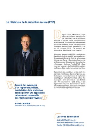 Xavier LAGARDE
Médiateur de la protection sociale (CTIP)
Au-delà des avantages
d’un règlement amiable,
la médiation de la protection
sociale permet une application
raisonnée et raisonnable
des régimes de prévoyance.
Le Médiateur de la protection sociale (CTIP)
epuis 2010, Monsieur Xavier
LAGARDE exerce les fonctions
de Médiateur de la protection
sociale (CTIP) en toute indépendance
et impartialité. Son mandat a été renouvelé
pour une durée de 3 ans sur décision du
Conseil d’administration paritaire du CTIP
du 17 octobre 2019. Ce mandat est
irrévocable, sauf cas de force majeure.
Monsieur Xavier LAGARDE, agrégé des
facultésdedroitdepuis1997,estactuellement
Professeur à l’École de Droit de la Sorbonne
(Université Paris 1 Panthéon Sorbonne)
et Directeur du Département de recherche
« Sorbonne – Justice et Procès (IRJS) ». Il est
membre honoraire de l’Institut Universitaire
de France. Il est également Avocat à la Cour.
Spécialiste de procédure et de droit des
contrats, il s’intéresse depuis longtemps aux
techniques conventionnelles de règlement
des litiges. Il est notamment co-auteur des
ouvrages « Droit processuel » (éd. Dalloz)
et « Procédure civile » (éd. Sirey). Il est
également l’auteur de nombreux écrits
en droit des contrats, de la consommation,
du travail et de la protection sociale.
Solène BESNAULT, juriste
Le service de médiation
Joshua LECARPENTIER-COHN, juriste
Camille MOHAMAD-RIALLAND, juriste
 