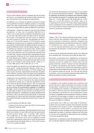 DEMANDES DE MÉDIATION 2010-20194
Rapport annuel d’activité du médiateur 201960
Prescription et preuve de l’indu
Ainsi qu’il vient d’être dit, l’action en répétition de l’indu se prescrit
par cinq ans. La connaissance de la durée du délai n’est rien tant
que n’est pas fixé le point de départ de la prescription.
Le médiateur a eu l’occasion de préciser sa doctrine à propos
d’une hypothèse où l’action en répétition portait sur un trop-perçu
relatif à une rente complémentaire d’invalidité en conséquence
d’une erreur d’appréciation du salaire de référence du participant.
Il est jugé que « l’origine de la créance d’indu est le fait juridique
du paiement » (v. Cass. com. 24 novembre 1998, Bull. civ. IV
n°281) ce qui a priori autorise la répétition des paiements indus
au titre des 5 dernières années écoulées avant la demande.
Pour autant, il est également jugé que l’action en répétition
de l’indu se prescrit à compter du « fait générateur de l’indu »
(Cass. civ. 2e
19 juin 2014, pourvoi n°13-19.115) dont on peut
considérer qu’il se situe au jour où l’institution a décidé du montant
de la pension complémentaire d’invalidité calculée sur la base d’un
salaire de référence erroné. Il est par ailleurs jugé que « l’action
en répétition par l’assureur d’une somme indue, versée à raison
d’un contrat d’assurance, se prescrit par deux ans à compter
du jour de son paiement, qu’il n’en pourrait être autrement que
si à cette date, l’assureur avait été dans l’impossibilité de savoir
que le paiement n’était pas dû et qu’il résulte des énonciations
de l’arrêt attaqué qu’en l’espèce, il avait en mains, dès la date
à laquelle il l’avait effectué, tous les éléments pour découvrir son
erreur, la cour d’appel a violé le texte susvisé » (Cass. civ. 1re
15 mars 1988, pourvoi n°86-13.330, Bull. civ. I n°73).
Le point de départ n’est reporté au jour de la découverte de l’erreur
qu’en cas de « fraude commise par l’assurée » (Cass. soc. 13
juillet 2000, pourvoi n°99-10.447, Bull. civ. V n°279). Lorsque l’indu
a pour cause une erreur d’appréciation des services de gestion
d’une institution, il est donc permis de retenir que la prescription
quinquennale commence à courir à compter de la date de l’erreur.
L’application de la prescription de droit commun à l’action
en répétition de l’indu et l’exclusion des règles spéciales
de prescription posées par le code des assurances comme
par le code de sécurité sociale (article L. 932-13) conduisent
à retenir que l’ensemble des règles composant le régime
de droit commun de la prescription s’applique à la répétition
de l’indu. Il serait incohérent et inéquitable de calculer la durée
du délai selon le régime de droit commun et de déterminer les
causes d’interruption en considération des règles spéciales issues
de l’article L. 932-13 du code de la sécurité sociale. Il s’ensuit que
la prescription de l’action peut être interrompue seulement par
les causes d’interruption expressément prévues par le Code civil,
à savoir :
	- La reconnaissance de dette (art. 2240) ;
	- L’exercice d’une action en justice (art. 2241) ou d’une mesure
d’exécution forcée (art. 2244).
La mise en demeure, quand bien même elle prendrait la forme d’une
lettre recommandée, n’a pas d’effet interruptif de la prescription
de droit commun (Cass. com. 13 octobre 1992, pourvoi
n°91-10.066, Bull. civ. IV n°308). L’effet interruptif de la mise
en demeure n’est reconnu qu’au cas où s’applique la courte
prescription spécialement prévue par le code des assurances
ou le code de la sécurité sociale (Cass. civ. 2e
8 juin 2017, pourvoi
n°16-19.161, publié au bulletin).
Les institutions de prévoyance ne doivent pas non plus perdre
de vue que de jurisprudence constante, « c’est au demandeur
en restitution de sommes qu’il prétend avoir indûment payées
qu’il incombe de prouver le caractère indu du paiement »
(Cass. civ. 1re
13 mai 1986, pourvoi n°85-10.494, Bull. civ. I no
120 ;
Cass. civ. 2e
4 mai 2016, pourvoi n°15-12.532 ; Cass. civ. 2e
21 décembre 2017, pourvoi n°16-27.907). Cette charge probatoire
a pour conséquence qu’une institution qui réclame le paiement
d’un indu doit être en mesure d’expliciter et de documenter les
raisons qui soutiennent sa demande.
PRESCRIPTION
L’article L. 932-13 du code de la sécurité sociale énonce « toutes
actions dérivant des opérations mentionnées à la présente
section (opérations collectives à adhésion obligatoire des
institutions de prévoyance) sont prescrites par deux ans à compter
de l’événement qui y donne naissance ». Comme l’article
L. 114-1 du code des assurances, dont il est l’équivalent pour
les institutions de prévoyance, ce texte donne lieu à un abondant
contentieux.
Il est vrai que les participants admettent assez mal la légitimité
de ce dispositif alors, de surcroît, que le délai est assez court.
Pour autant, la prescription est un dispositif qui, en évitant aux
institutions de prévoyance et plus généralement aux organismes
assureurs, la prise en charge d’un sinistre ayant une trop
grande antériorité, permet le respect de leurs anticipations
et, ce faisant, des équilibres des régimes complémentaires.
Il est donc normal que les institutions de prévoyance opposent
la prescription lorsque le délai biennal de l’article L. 932-13 du code
de la sécurité sociale est écoulé. Ce n’est pas faire preuve
de juridisme, c’est tout simplement assurer la saine gestion des
régimes de protection sociale complémentaire.
Délai de la déclaration du sinistre et délai de prescription
Le médiateur a tout d’abord constaté que la confusion était
parfois faite entre le délai de déclaration du sinistre et le délai
de prescription. Le premier est un délai pour porter le sinistre
à la connaissance de l’institution. Les dispositions impératives
de l’article L. 932-8 du code de la sécurité sociale interdisent
toute déchéance de garantie en cas de déclaration tardive
de l’assuré. Le législateur autorise seulement l’institution à solliciter
le versement de dommages et intérêts en cas de déclaration
tardive du participant à condition toutefois qu’elle soit en capacité
de prouver la réalité d’un préjudice.
La prescription est un délai qui a pour objet la réclamation,
au besoin par voie d’action en justice. Son écoulement se traduit
par la perte du droit d’agir et, de fait, l’impossibilité d’obtenir
les garanties du contrat collectif. La sanction est lourde,
en conséquence de quoi les délais sont bien plus longs que pour
la déclaration du sinistre. En principe, le délai est de 2 ans, porté
à 5 ans pour les incapacités de travail (pas pour les invalidités),
10 ans pour les garanties décès.
Naturellement, un participant ne peut être déclaré prescrit au motif
qu’il n’aurait pas respecté le délai pour déclarer le sinistre.
 