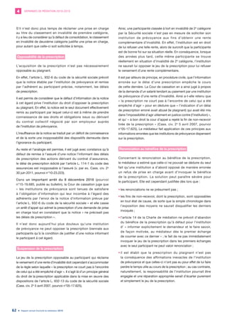 DEMANDES DE MÉDIATION 2010-20194
Rapport annuel d’activité du médiateur 201962
S’il n’est donc plus temps de réclamer une prise en charge
au titre du classement en invalidité de première catégorie,
il y a lieu de considérer qu’à défaut de consolidation, le classement
en invalidité de deuxième catégorie justifie une prise en charge,
pour autant que celle-ci soit sollicitée à temps.
Opposabilité de la prescription
L’acquisition de la prescription n’est pas nécessairement
opposable au plaignant.
En effet, l’article L. 932-6 du code de la sécurité sociale prévoit
que la notice établie par l’institution de prévoyance et remise
par l’adhérent au participant précise, notamment, les délais
de prescription.
Il est permis de considérer que le défaut d’information de la notice
à cet égard prive l’institution du droit d’opposer la prescription
au plaignant. En effet, la notice est le seul document effectivement
remis au participant par lequel celui-ci est à même de prendre
connaissance de ses droits et obligations issus ou dérivant
du contrat collectif négocié par son employeur auprès
de l’institution de prévoyance.
L’insuffisance de la notice se traduit par un déficit de connaissance
et de la sorte une inopposabilité des dispositifs demeurés dans
l’ignorance du participant.
Au reste et l’analogie est permise, il est jugé avec constance qu’à
défaut de remise à l’assuré d’une notice l’informant des délais
de prescription des actions dérivant du contrat d’assurance,
le délai de prescription édicté par l’article L. 114-1 du code des
assurances est inopposable à l’assuré (v. par ex. Cass. civ. 2e
30 juin 2011, pourvoi n°10-23.223).
Dans un important arrêt du 8 décembre 2016 (pourvoi
n°15-19.685, publié au bulletin), la Cour de cassation juge que
« les institutions de prévoyance sont tenues de satisfaire
à l’obligation d’information qui leur incombe à l’égard des
adhérents par l’envoi de la notice d’information prévue par
l’article L. 932-6 du code de la sécurité sociale » et elle casse
un arrêt d’appel qui admet la prescription d’une demande de prise
en charge tout en constatant que la notice « ne précisait pas
les délais de prescription ».
Il n’est donc aujourd’hui plus douteux qu’une institution
de prévoyance ne peut opposer la prescription biennale aux
participants qu’à la condition de justifier d’une notice informant
le participant à cet égard.
Suspension de la prescription
Le jeu de la prescription opposable au participant qui réclame
le versement d’une rente d’invalidité doit cependant s’accommoder
de la règle selon laquelle « la prescription ne court pas à l’encontre
de celui qui a été empêché d’agir ». Il s’agit là d’un principe général
du droit de la prescription applicable dans la mise en œuvre des
dispositions de l’article L. 932-13 du code de la sécurité sociale
(Cass. civ. 2e
5 avril 2007, pourvoi n°05-17.625).
Ainsi, une participante classée à tort en invalidité de 2e
catégorie
par la Sécurité sociale n’est pas en mesure de solliciter son
institution de prévoyance aux fins d’obtenir une rente
complémentaire d’invalidité. En effet, l’institution est en droit
de lui refuser une telle rente, alors de surcroît que la participante
est de bonne foi sur sa situation réelle. En conséquence, lorsque
des années plus tard, cette même participante se trouve
réellement en situation d’invalidité de 2e
catégorie, l’institution
ne saurait lui opposer le jeu de la prescription pour lui refuser
le versement d’une rente complémentaire.
Il est par ailleurs de principe, en procédure civile, que l’information
erronée sur le délai d’une prescription empêche le cours
de cette dernière. La Cour de cassation en a ainsi jugé à propos
de la demande d’un salarié tendant au paiement par une institution
de prévoyance d’une rente d’invalidité. Ainsi a-t-elle retenu que
« la prescription ne court pas à l’encontre de celui qui a été
empêché d’agir » pour en déduire que « l’indication d’un délai
de prescription erroné avait abusé (le plaignant) qui avait été mis
dans l’impossibilité d’agir utilement en justice contre (l’institution) »,
et qu’ « à bon droit la cour d’appel a rejeté la fin de non-recevoir
tirée de la prescription » (Cass. civ. 2e
5 avril 2007, pourvoi
n°05-17.625). Le médiateur fait application de ces principes aux
informations erronées que les institutions de prévoyance dispensent
sur la prescription.
Renonciation au bénéfice de la prescription
Concernant la renonciation au bénéfice de la prescription,
le médiateur a estimé que celle-ci ne pouvait se déduire du seul
fait qu’une institution a d’abord opposé de manière erronée
un refus de prise en charge avant d’invoquer le bénéfice
de la prescription. La solution peut paraître sévère pour
le participant. Elle est cependant justifiée dès lors que :
•	les renonciations ne se présument pas ;
•	les fins de non-recevoir, dont la prescription, sont opposables
en tout état de cause, de sorte que la simple chronologie dans
l’exposition des moyens ne saurait disqualifier les derniers
invoqués ;
•	l’article 14 de la Charte de médiation ne prévoit d’abandon
du bénéfice de la prescription qu’à défaut pour l’institution
d’ « informer explicitement le demandeur et le faire savoir,
de façon motivée, au médiateur dès le premier échange
de courrier avec ce dernier » ; le fait de ne pas immédiatement
invoquer le jeu de la prescription dans les premiers échanges
avec le seul participant ne peut valoir renonciation ;
•	il est établi que la prescription du plaignant n’est pas
la conséquence des affirmations inexactes de l’institution
de prévoyance et que celles-ci n’ont pas eu pour effet de lui faire
perdre le temps utile au cours de la prescription ; au cas contraire,
naturellement, la responsabilité de l’institution pourrait être
engagée et une réparation appropriée serait d’écarter purement
et simplement le jeu de la prescription.
 